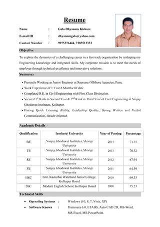 Resume
Name : Gala Dhyanom Kishore
E-mail ID : dhyanomgala@yahoo.com
Contact Number : 9975376444, 7385512333
Objective
To explore the dynamics of a challenging career in a fast track organization by reshaping my
Engineering knowledge and integrated skills. My corporate mission is to meet the needs of
employer through technical excellence and innovative solutions.
Summary
 Presently Working as Junior Engineer at Supreme Offshore Agencies, Pune.
 Work Experience of 1 Year 8 Months till date.
 Completed B.E. in Civil Engineering with First Class Distinction.
 Secured 1st
Rank in Second Year & 2nd
Rank in Third Year of Civil Engineering at Sanjay
Ghodawat Institutes, Kolhapur.
 Having Quick Learning Ability, Leadership Quality, Strong Written and Verbal
Communication, Result Oriented.
Academic Details
Qualification Institute/ University Year of Passing Percentage
BE Sanjay Ghodawat Institutes, Shivaji
University
2014 71.14
TE Sanjay Ghodawat Institutes, Shivaji
University
2013 70.32
SE Sanjay Ghodawat Institutes, Shivaji
University
2012 67.94
FE Sanjay Ghodawat Institutes, Shivaji
University
2011 64.59
HSC Smt. Kasturbai Walchand Junior College,
Kolhapur Board
2010 69.33
SSC Modern English School, Kolhapur Board 2008 75.23
Technical Skills
 Operating Systems : Windows (10, 8, 7, Vista, XP)
 Software Known : Primavera 6.0, ETABS, Auto CAD 2D, MS-Word,
MS-Excel, MS-PowerPoint.
 