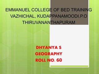 EMMANUEL COLLEGE OF BED TRAINING 
VAZHICHAL, KUDAPPANAMOODI.P.O 
THIRUVANANTHAPURAM 
DHYANYA S 
GEOGRAPHY 
ROLL NO. 60 
 