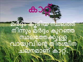 കാറ്റ് 
മര്‍ദ്ദം കൂടിയ സ്ഥലത്ത് 
നിന്നം മര്‍ദ്ദം കനറഞ്ഞ 
സ്ഥലത്തത്തക്കനള്ള 
വായനവിന്‍റെ തിരശ്ചീന 
ചലനമാണ് കാറ്റ്. 
 