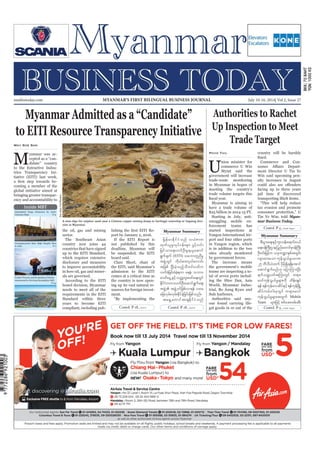 July 10-16, 2014
Myanmar Business Today
mmbiztoday.com
mmbiztoday.com July 10-16, 2014| Vol 2, Issue 27MYANMAR’S FIRST BILINGUAL BUSINESS JOURNAL
Myanmar Summary
Myanmar Summary
Contd. P 18... Contd. P 18...
Contd. P 5...
Contd. P 5...
Inside MBT
Myanmar Admitted as a “Candidate”
to EITI Resource Transparency Initiative
May Soe San
M
the oil, gas and mining
sector.
countries that have signed
which requires extensive
disclosure and measures
als are governed.
needs to meet all of the
Standard within three
deadline, Myanmar will
Clare Short, chair of
comes at a critical time as
ment.
jrefrmEdkifiHonf o,HZmw
xkwf,lrIvkyfief;rsm; yGifhvif;
jrifoma&;vufOD;rI&,laqmif
&Gufcsuf (EITI) oabmwlnDrI
tzGJUwGif udk,fpm;vS,favmif;
tjzpf NyD;cJhonfhoDwif;ywfu
vufcHjcif;cHcJh&um a&eH? obm0
"mwfaiGUESifhowåKwl;azmfa&;wGif
EdkifiHwumvufOD;aqmif&Gufa&;
tzGJU tzGJU0ifjzpfvm&ef yxr
ajcvSrf;vSrf;EdkifcJhjcif;jzpfonf/
ta&SUawmiftm&SEdkifiHonf
Authorities to Rachet
Up Inspection to Meet
Trade Target
Phyo Thu
nion minister for
Myint said the
government will increase
in Myanmar in hopes of
meeting the country’s
trade volume targets this
Myanmar is aiming to
have a trade volume of
forcement teams has
started inspections at
port and four other ports
in Yangon region, which
is in addition to the two
sites already monitored
The increase means
gal goods in or out of the
facing up to three years
jail time if discovered
transporting illicit items.
tax evasion and promote
Tin Ye Win, told Myan-
mar Business Today.
pD;yGm;a&;ESifhul;oef;a&mif;0,f
a&;0efBuD;Xmejynfaxmifpk0efBuD;
OD;0if;jrifhu ,ckb@mESpftwGif;
vsmxm;aom ukefoG,frIyrmP
25 bDvD,Hxuf ydkrdkí&&Sdatmif
aqmif&Gufrnf[k ajymMum;NyD;
&ufowåywftMumwGif w&m;
r0ifukefoG,frIrsm;udk xdef;csKyf
&ef &efukefavqdyfESifh&efukefNrdKU
qdyfurf;ig;ckwGif w&m;r0if
ukefoG,frIrsm;twGuf Mobile
Team rsm;jzifh ppfaq;zrf;qD;
A man digs for sulphur sand near a Chinese copper mining dump in Sarlingyi township at Sagaing divi-
sion in Myanmar.
SoeZeyaTun/Reuters
 