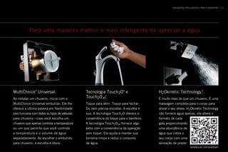 MultiChoice®
Universal .
Ao instalar um chuveiro, inicie com o
MultiChoice Universal embutido . Ele lhe
oferece a última palavra em flexibilidade
pois funciona com todos os tipos de válvulas
para chuveiro—caso você escolha um
chuveiro que apenas controla a temperatura
ou um que permita que você controle
a temperatura e o volume de água
separadamente . Ao escolher o embutido
para chuveiro, a escolha é óbvia .
Tecnologia Touch2O®
e
Touch2O .xt
™
 .
Toque para abrir . Toque para fechar .
Ou nem precisa encostar . A escolha é
sua . A tecnologia Touch2O oferece a
conveniência do toque para o banheiro .
A tecnologia Touch2O .xt fornece algo
extra com a conveniência da operação
sem toque . Ela ajuda a manter sua
torneira limpa e reduz o consumo
de água .
H2Okinetic Technology .®
É muito mais do que um chuveiro . É uma
massagem completa para o corpo para
aliviar o seu stress . H2Okinetic Technology
não fornece água apenas, ela altera o
formato de cada
gota proporcionando
uma abundância de
água que cobre o
seu corpo com uma
sensação de prazer .
Para uma maneira melhor e mais inteligente de apreciar a água.
deltafaucet .com/smartbath
INOVAÇÕES INTELIGENTES PARA O BANHEIRO 15
 