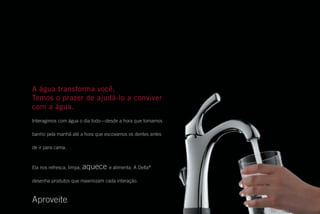 A água transforma você.
Temos o prazer de ajudá-lo a conviver
com a água.
Interagimos com água o dia todo—desde a hora que tomamos
banho pela manhã até a hora que escovamos os dentes antes
de ir para cama.
Ela nos refresca, limpa, aquece e alimenta. A Delta®
desenha produtos que maximizam cada interação.
Aproveite.
IN2ITION / DELTAFAUCET.COM 49
Obtenha mais informações
nos nossos websites:
deltafaucet.com
Se estiver procurando uma combinação particular
de torneira e não tiver encontrado neste catálogo,
consulte nosso website conveniente para o usuário.
Você obterá uma coleção completa.
Pesquise por cômodo, selecione o acabamento e os
acessórios e veja exatamente como será a torneira.
Procure torneiras por cômodo/função, coleção, faixa
de preço ou número do modelo. Armazene suas
idéias clicando em “My Projects” na nossa página
inicial. Você pode conferir notícias de produtos
recentes, localizar de revendedores, perguntas
frequentes e dicas de instalação.
Tudo que você precisa para facilitar sua seleção
está disponível online em deltafaucet.com. Se tiver
perguntas adicionais, entre em contato conosco em
deltabrasil@deltafaucet.com.
DFI11001_IntlMiniCat_Cov-Port.indd 2 11/23/11 2:31 PM
 