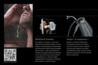 In2ition®
—2 chuveiros em 1 .
Quando o chuveiro In2ition está
na posição principal, ele funciona
como um chuveiro comum . Quando
você precisar enxaguar mais perto,
simplesmente remova a ducha manual .
São dois chuveiros em um único pacote
belo e conveniente .
Inovações para o chuveiro .
MultiChoice®
Universal .
Ao instalar um chuveiro, inicie com o
MultiChoice Universal embutido . Ele lhe
oferece a última palavra em flexibilidade
pois funciona com todos os tipos de válvulas
para chuveiro—caso você escolha um
chuveiro que apenas controla a temperatura
ou um que permita que você controle
a temperatura e o volume de água
separadamente . Ao escolher o embutido
para chuveiro, a escolha é óbvia .deltafaucet .com/smartshowers
 