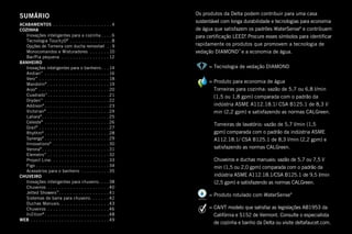 SUMÁRIO
ACABAMENTOS.  .  .  .  .  .  .  .  .  .  .  .  .  .  .  .  .  .  .  .  . 4
COZINHA
	 Inovações inteligentes para a cozinha.  .  .  . 6
	 Tecnologia Touch2O®
.  .  .  .  .  .  .  .  .  .  .  .  .  .  . 8
	 Opções de Torneira com ducha removível .  . 9
	 Monocomandos e Misturadores .  .  .  .  .  .  . 10
	 Bar/Pia pequena .  .  .  .  .  .  .  .  .  .  .  .  .  .  .  .  . 12
BANHEIRO
	 Inovações inteligentes para o banheiro. .  . 14
	Andian™
.  .  .  .  .  .  .  .  .  .  .  .  .  .  .  .  .  .  .  .  .  .  . 16
	Vero™
.  .  .  .  .  .  .  .  .  .  .  .  .  .  .  .  .  .  .  .  .  .  .  .  . 18
	Mandolin®
.  .  .  .  .  .  .  .  .  .  .  .  .  .  .  .  .  .  .  .  .  . 19
	Arzo®
.  .  .  .  .  .  .  .  .  .  .  .  .  .  .  .  .  .  .  .  .  .  .  .  . 20
	Cuadrado™
. .  .  .  .  .  .  .  .  .  .  .  .  .  .  .  .  .  .  .  .  . 21
	Dryden™
.  .  .  .  .  .  .  .  .  .  .  .  .  .  .  .  .  .  .  .  .  .  . 22
	Addison®
.  .  .  .  .  .  .  .  .  .  .  .  .  .  .  .  .  .  .  .  .  .  . 23
	Victorian®
.  .  .  .  .  .  .  .  .  .  .  .  .  .  .  .  .  .  .  .  .  . 24
	Lahara®
. .  .  .  .  .  .  .  .  .  .  .  .  .  .  .  .  .  .  .  .  .  .  . 25
	Celeste®
.  .  .  .  .  .  .  .  .  .  .  .  .  .  .  .  .  .  .  .  .  .  . 26
	Grail®
.  .  .  .  .  .  .  .  .  .  .  .  .  .  .  .  .  .  .  .  .  .  .  .  . 27
	Rhythm®
.  .  .  .  .  .  .  .  .  .  .  .  .  .  .  .  .  .  .  .  .  .  . 28
	Synergy®
.  .  .  .  .  .  .  .  .  .  .  .  .  .  .  .  .  .  .  .  .  .  . 29
	Innovations®
.  .  .  .  .  .  .  .  .  .  .  .  .  .  .  .  .  .  .  . 30
	Verona®
. .  .  .  .  .  .  .  .  .  .  .  .  .  .  .  .  .  .  .  .  .  .  . 31
	Elemetro™
.  .  .  .  .  .  .  .  .  .  .  .  .  .  .  .  .  .  .  .  .  . 32
	 Project Line. .  .  .  .  .  .  .  .  .  .  .  .  .  .  .  .  .  .  .  . 33
	Figo.  .  .  .  .  .  .  .  .  .  .  .  .  .  .  .  .  .  .  .  .  .  .  .  .  . 34
	 Acessórios para o banheiro .  .  .  .  .  .  .  .  .  . 35
CHUVEIRO
	 Inovações inteligentes para chuveiro. .  .  . 38
	Chuveiros.  .  .  .  .  .  .  .  .  .  .  .  .  .  .  .  .  .  .  .  .  . 40
	 Jetted Showers™
. .  .  .  .  .  .  .  .  .  .  .  .  .  .  .  .  . 41
	 Sistemas de barra para chuveiro. .  .  .  .  .  . 42
	 Duchas Manuais. . . . . . . . . . . . . . . . . . 43
	Chuveiros.  .  .  .  .  .  .  .  .  .  .  .  .  .  .  .  .  .  .  .  .  . 46
	In2ition®
. .  .  .  .  .  .  .  .  .  .  .  .  .  .  .  .  .  .  .  .  .  . 48
WEB.  .  .  .  .  .  .  .  .  .  .  .  .  .  .  .  .  .  .  .  .  .  .  .  .  .  .  . 49
Os produtos da Delta podem contribuir para uma casa
sustentável com longa durabilidade e tecnologias para economia
de água que satisfazem os padrões WaterSense®
e contribuem
para certificação LEED®
. Procure esses símbolos para identificar
rapidamente os produtos que promovem a tecnologia de
vedação DIAMOND™
e a economia de água.
	 = Tecnologia de vedação DIAMOND
	 = Produto para economia de água
Torneiras para cozinha: vazão de 5,7 ou 6,8 l/min
(1,5 ou 1,8 gpm) comparada com o padrão da
indústria ASME A112.18.1/ CSA B125.1 de 8,3 l/
min (2,2 gpm) e satisfazendo as normas CALGreen.
		Torneiras de lavatório: vazão de 5,7 l/min (1,5
gpm) comparada com o padrão da indústria ASME
A112.18.1/ CSA B125.1 de 8,3 l/min (2,2 gpm) e
satisfazendo as normas CALGreen.
		Chuveiros e duchas manuais: vazão de 5,7 ou 7,5 l/
min (1,5 ou 2,0 gpm) comparada com o padrão da
indústria ASME A112.18.1/CSA B125.1 de 9,5 l/min
(2,5 gpm) e satisfazendo as normas CALGreen.
	 = Produto rotulado com WaterSense®
	 = CA/VT modelo que satisfaz as legislações AB1953 da
Califórnia e S152 de Vermont. Consulte o especialista
de cozinha e banho da Delta ou visite deltafaucet.com.
 