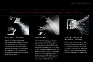 H2Okinetic Technology.®
Muitos de nossos chuveiros são
equipados com a tecnologia H2Okinetic,
que proporciona uma experiência
de banho quente e luxuosa. Gotas
grandes combinadas com um intenso
jato resultam em uma experiência
abundante de água como você nunca
experimentou antes.
Jetted Showers.™
Melhore sua experiência no chuveiro
com um sistema Jetted Shower™
da
Delta®
System. Os jatos integrados do
chuveiro oferecem uma nova opção de
design e você pode adicionar um chuveiro
de mão, jatos extras para o corpo ou um
segundo chuveiro, tornando o seu banho
ainda mais personalizado e luxuoso. Os
jatos do chuveiro estão disponíveis em
praticamente todos os acabamentos de
chuveiro da série 14, 17 ou 17T.
Jatos para o corpo com
H2Okinetic Technology.
Está em busca de mais luxo em seu
banho? Considere adicionar jatos para
o corpo com H2Okinetic Technology.
O cabeçote ergonômico do jato molda
cada gota para a cobertura máxima,
enquanto retém calor por mais tempo.
Uma experiência verdadeiramente revolucionária para o chuveiro.
INOVAÇÕES INTELIGENTES PARA O CHUVEIRO 39
 