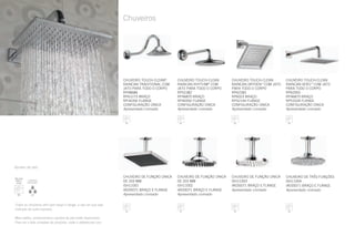 Chuveiros
CHUVEIRO TOUCH-CLEAN
RAINCAN RHYTHM®
COM
JATO PARA TODO O CORPO
RP52382
RP46870 BRAÇO
RP40592 FLANGE
CONFIGURAÇÃO ÚNICA
Apresentado cromado
CHUVEIRO TOUCH-CLEAN®
RAINCAN TRADITIONAL COM
JATO PARA TODO O CORPO
RP48686
RP61273 BRAÇO
RP34356 FLANGE
CONFIGURAÇÃO ÚNICA
Apresentado cromado
CHUVEIRO TOUCH-CLEAN
RAINCAN DRYDEN™
COM JATO
PARA TODO O CORPO
RP62283
RP6023 BRAÇO
RP52144 FLANGE
CONFIGURAÇÃO ÚNICA
Apresentado cromado
CHUVEIRO TOUCH-CLEAN
RAINCAN VERO™
COM JATO
PARA TODO O CORPO
RP62955
RP46870 BRAÇO
RP51034 FLANGE
CONFIGURAÇÃO ÚNICA
Apresentado cromado
CHUVEIRO DE FUNÇÃO ÚNICA
DE 203 MM
ISH11001
IA035071 BRAÇO E FLANGE
Apresentado cromado
CHUVEIRO DE FUNÇÃO ÚNICA
DE 203 MM
ISH11002
IA035071 BRAÇO E FLANGE
Apresentado cromado
CHUVEIRO DE FUNÇÃO ÚNICA
ISH11003
IA035071 BRAÇO E FLANGE
Apresentado cromado
CHUVEIRO DE TRÊS FUNÇÕES
ISH11004
IA035071 BRAÇO E FLANGE
Apresentado cromado
Todos os chuveiros vêm sem braço e flange, a não ser que seja
indicado de outra maneira.
Mais estilos, acabamentos e ajustes de jato estão disponíveis.
Para ver a lista completa de produtos, visite o deltafaucet.com.
Ajustes de jato:
 