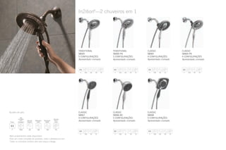 In2ition®
—2 chuveiros em 1
CLASSIC
58065
4 CONFIGURAÇÕES
Apresentado cromado
CLASSIC
58464-PK
4 CONFIGURAÇÕES
Apresentado cromado
CLASSIC
58467
4 CONFIGURAÇÕES
Apresentado cromado
TRADITIONAL
58045
5 CONFIGURAÇÕES
Apresentado cromado
TRADITIONAL
58469-PK
5 CONFIGURAÇÕES
Apresentado cromado
CLASSIC
58466-BC
5 CONFIGURAÇÕES
Apresentado cromado
CLASSIC
58468
5 CONFIGURAÇÕES
Apresentado cromado
Mais acabamentos estão disponíveis.
Para ver a lista completa de produtos, visite o deltafaucet.com.
Todos os chuveiros In2ition vêm sem braço e flange.
Ajustes de jato:
 