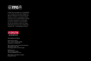 2012
Mini catálogo internacional
para cozinha e banheiro
UMA EMPRESA DA MASCO
Delta Faucet Company
55 E. 111th St., P.O. Box 40980
Indianapolis, IN 46280 EUA
Masco Canada Limited, Grupo de Encanamento
395 Matheson Blvd. East
Mississauga, Ontário L4Z 2H2 Canadá
deltafaucet.com
800.345.DELTA (3358)
international@deltafaucet.com
©2012 Masco Corporation of Indiana
DI-0439-P 01/12
A Delta®
está comprometida com a sustentabilidade
e com soluções de fornecimento inteligente de
água que maximizam a economia de água sem
sacrificar o conforto e a conveniência. Nosso
compromisso com a sustentabilidade se estende
à redução do desperdício e à preservação
dos recursos naturais e do meio ambiente. É
por isso que escolhemos imprimir em papéis
certificados pelo Conselho para a Proteção das
Florestas (FSC – Forest Stewardship Council).
FPO
DFI11001_IntlMiniCat_Cov-Port.indd 1 11/23/11 2:31 PM
 