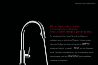 Há um lugar onde a família
e os amigos se encontram.
Onde a cozinha tende a ganhar do sofá.
Por que as pessoas ficam na cozinha, sendo que há assentos
confortáveis vazios no outro cômodo? Conforto e Entusiasmo podem
estar juntos? Ou talvez eles gostem de ficar perto da incrível
torneira com Touch2O®
Technology. Toquepara abrir. Toque para
fechar. Ela mantém sua torneira limpa e livre de contaminantes quando
suas mãos estão sujas. Sem atrapalharquando você estiver
cozinhando (e conversando).
INOVAÇÕES INTELIGENTES PARA A COZINHA 5
 