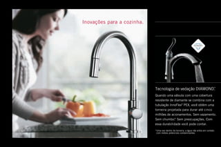 Inovações para a cozinha .
Tecnologia de vedação DIAMOND™
 .
Quando uma válvula com uma cobertura
resistente de diamante se combina com a
tubulação InnoFlex®
PEX, você obtém uma
torneira projetada para durar até cinco
milhões de acionamentos . Sem vazamento .
Sem chumbo .* Sem preocupações . Com
essa durabilidade você pode contar .
*Uma vez dentro da torneira, a água não entra em contato
com metais potenciais contaminantes .
 