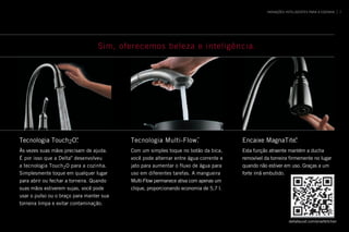 INOVAÇÕES INTELIGENTES PARA A COZINHA 7
Sim, oferecemos beleza e inteligência.
Tecnologia Touch2O®
 .
Às vezes suas mãos precisam de ajuda .
É por isso que a Delta®
desenvolveu
a tecnologia Touch2O para a cozinha .
Simplesmente toque em qualquer lugar
para abrir ou fechar a torneira . Quando
suas mãos estiverem sujas, você pode
usar o pulso ou o braço para manter sua
torneira limpa e evitar contaminação .
Tecnologia Multi-Flow™
 .
Com um simples toque no botão da bica,
você pode alternar entre água corrente e
jato para aumentar o fluxo de água para
uso em diferentes tarefas . A mangueira
Multi-Flow permanece ativa com apenas um
clique, proporcionando economia de 5,7 l .
Encaixe MagnaTite®
 .
Esta função atraente mantém a ducha
removível da torneira firmemente no lugar
quando não estiver em uso . Graças a um
forte imã embutido .
deltafaucet .com/smartkitchen
 