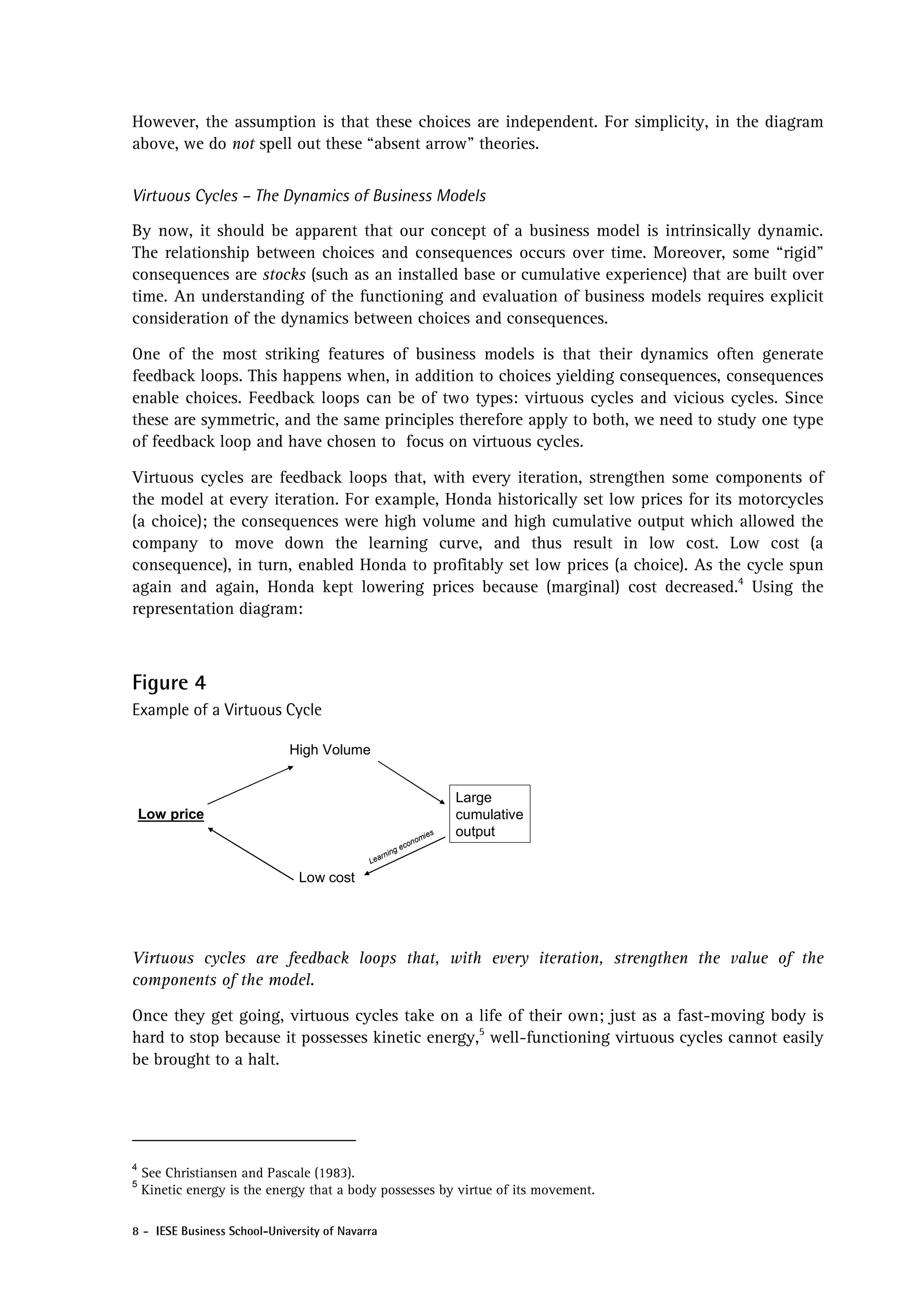 However, the assumption is that these choices are independent. For simplicity, in the diagram
above, we do not spell out these “absent arrow” theories.


Virtuous Cycles – The Dynamics of Business Models

By now, it should be apparent that our concept of a business model is intrinsically dynamic.
The relationship between choices and consequences occurs over time. Moreover, some “rigid”
consequences are stocks (such as an installed base or cumulative experience) that are built over
time. An understanding of the functioning and evaluation of business models requires explicit
consideration of the dynamics between choices and consequences.

One of the most striking features of business models is that their dynamics often generate
feedback loops. This happens when, in addition to choices yielding consequences, consequences
enable choices. Feedback loops can be of two types: virtuous cycles and vicious cycles. Since
these are symmetric, and the same principles therefore apply to both, we need to study one type
of feedback loop and have chosen to focus on virtuous cycles.

Virtuous cycles are feedback loops that, with every iteration, strengthen some components of
the model at every iteration. For example, Honda historically set low prices for its motorcycles
(a choice); the consequences were high volume and high cumulative output which allowed the
company to move down the learning curve, and thus result in low cost. Low cost (a
consequence), in turn, enabled Honda to profitably set low prices (a choice). As the cycle spun
again and again, Honda kept lowering prices because (marginal) cost decreased.4 Using the
representation diagram:



Figure 4
Example of a Virtuous Cycle

                             High Volume


                                                                  Large
    Low price                                                     cumulative
                                                            ies   output
                                                         nom
                                                      eco
                                               rn ing
                                            Lea

                               Low cost




Virtuous cycles are feedback loops that, with every iteration, strengthen the value of the
components of the model.

Once they get going, virtuous cycles take on a life of their own; just as a fast-moving body is
hard to stop because it possesses kinetic energy,5 well-functioning virtuous cycles cannot easily
be brought to a halt.




4
    See Christiansen and Pascale (1983).
5
    Kinetic energy is the energy that a body possesses by virtue of its movement.

8 - IESE Business School-University of Navarra
 