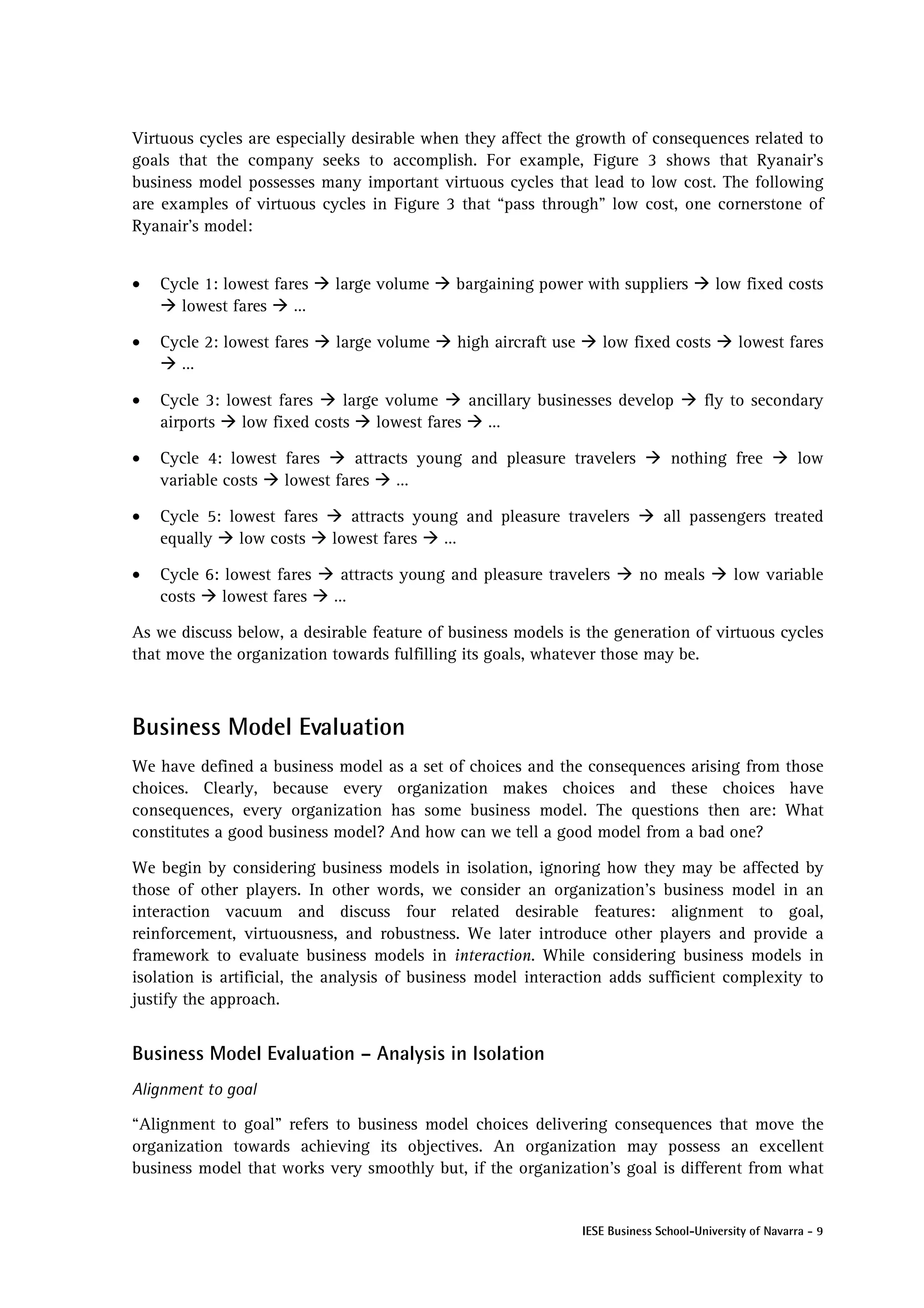 Virtuous cycles are especially desirable when they affect the growth of consequences related to
goals that the company seeks to accomplish. For example, Figure 3 shows that Ryanair’s
business model possesses many important virtuous cycles that lead to low cost. The following
are examples of virtuous cycles in Figure 3 that “pass through” low cost, one cornerstone of
Ryanair’s model:


•   Cycle 1: lowest fares   large volume     bargaining power with suppliers              low fixed costs
      lowest fares     …

•   Cycle 2: lowest fares   large volume     high aircraft use      low fixed costs           lowest fares
      …

•   Cycle 3: lowest fares    large volume      ancillary businesses develop             fly to secondary
    airports   low fixed costs    lowest fares   …

•   Cycle 4: lowest fares     attracts young and pleasure travelers              nothing free             low
    variable costs  lowest fares    …

•   Cycle 5: lowest fares   attracts young and pleasure travelers               all passengers treated
    equally    low costs  lowest fares  …

•   Cycle 6: lowest fares    attracts young and pleasure travelers         no meals          low variable
    costs    lowest fares   …

As we discuss below, a desirable feature of business models is the generation of virtuous cycles
that move the organization towards fulfilling its goals, whatever those may be.



Business Model Evaluation
We have defined a business model as a set of choices and the consequences arising from those
choices. Clearly, because every organization makes choices and these choices have
consequences, every organization has some business model. The questions then are: What
constitutes a good business model? And how can we tell a good model from a bad one?

We begin by considering business models in isolation, ignoring how they may be affected by
those of other players. In other words, we consider an organization’s business model in an
interaction vacuum and discuss four related desirable features: alignment to goal,
reinforcement, virtuousness, and robustness. We later introduce other players and provide a
framework to evaluate business models in interaction. While considering business models in
isolation is artificial, the analysis of business model interaction adds sufficient complexity to
justify the approach.


Business Model Evaluation – Analysis in Isolation
Alignment to goal

“Alignment to goal” refers to business model choices delivering consequences that move the
organization towards achieving its objectives. An organization may possess an excellent
business model that works very smoothly but, if the organization’s goal is different from what


                                                                 IESE Business School-University of Navarra - 9
 