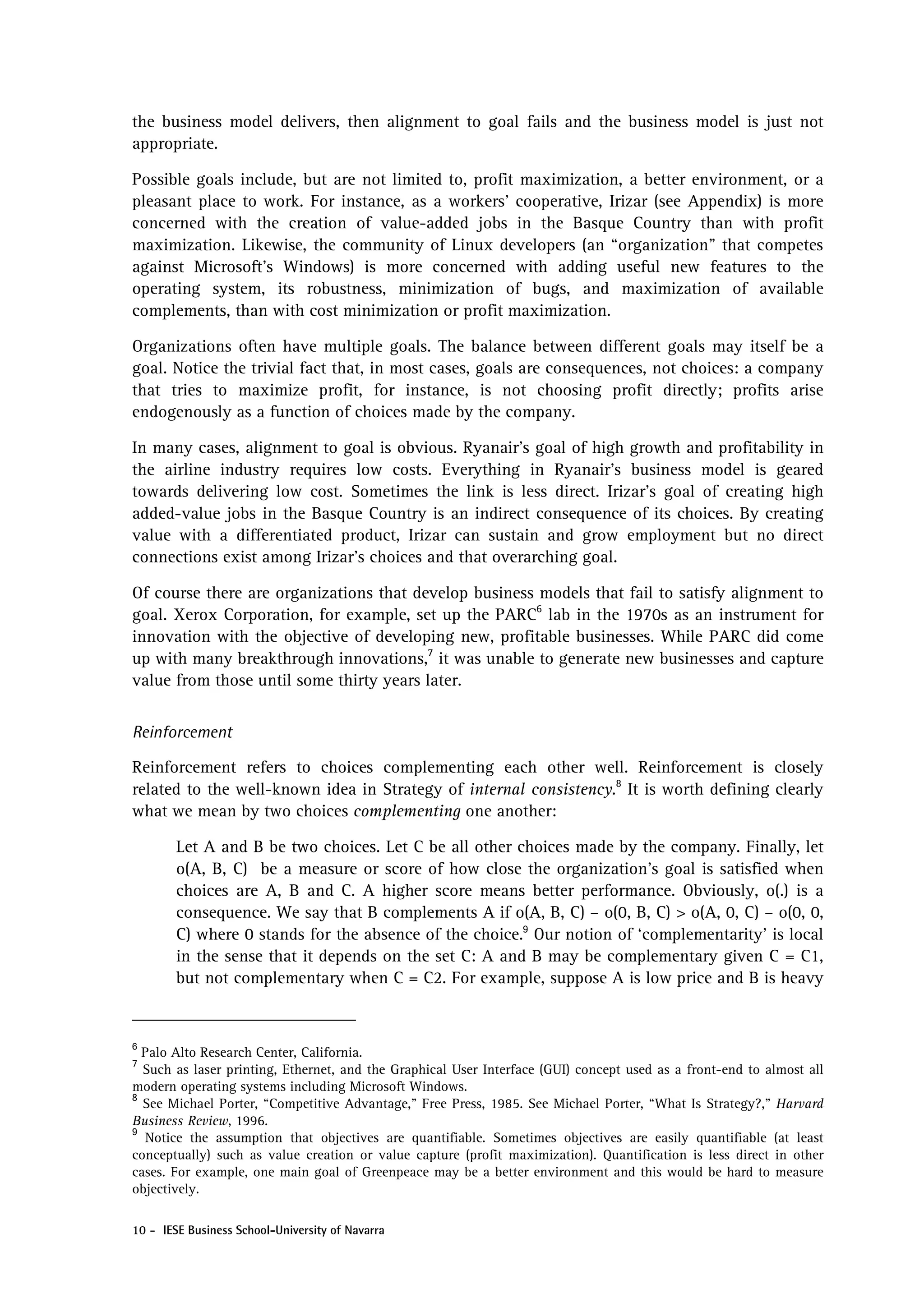 the business model delivers, then alignment to goal fails and the business model is just not
appropriate.

Possible goals include, but are not limited to, profit maximization, a better environment, or a
pleasant place to work. For instance, as a workers’ cooperative, Irizar (see Appendix) is more
concerned with the creation of value-added jobs in the Basque Country than with profit
maximization. Likewise, the community of Linux developers (an “organization” that competes
against Microsoft’s Windows) is more concerned with adding useful new features to the
operating system, its robustness, minimization of bugs, and maximization of available
complements, than with cost minimization or profit maximization.

Organizations often have multiple goals. The balance between different goals may itself be a
goal. Notice the trivial fact that, in most cases, goals are consequences, not choices: a company
that tries to maximize profit, for instance, is not choosing profit directly; profits arise
endogenously as a function of choices made by the company.

In many cases, alignment to goal is obvious. Ryanair’s goal of high growth and profitability in
the airline industry requires low costs. Everything in Ryanair’s business model is geared
towards delivering low cost. Sometimes the link is less direct. Irizar’s goal of creating high
added-value jobs in the Basque Country is an indirect consequence of its choices. By creating
value with a differentiated product, Irizar can sustain and grow employment but no direct
connections exist among Irizar’s choices and that overarching goal.

Of course there are organizations that develop business models that fail to satisfy alignment to
goal. Xerox Corporation, for example, set up the PARC6 lab in the 1970s as an instrument for
innovation with the objective of developing new, profitable businesses. While PARC did come
up with many breakthrough innovations,7 it was unable to generate new businesses and capture
value from those until some thirty years later.


Reinforcement

Reinforcement refers to choices complementing each other well. Reinforcement is closely
related to the well-known idea in Strategy of internal consistency.8 It is worth defining clearly
what we mean by two choices complementing one another:

        Let A and B be two choices. Let C be all other choices made by the company. Finally, let
        o(A, B, C) be a measure or score of how close the organization’s goal is satisfied when
        choices are A, B and C. A higher score means better performance. Obviously, o(.) is a
        consequence. We say that B complements A if o(A, B, C) – o(0, B, C) > o(A, 0, C) – o(0, 0,
        C) where 0 stands for the absence of the choice.9 Our notion of ‘complementarity’ is local
        in the sense that it depends on the set C: A and B may be complementary given C = C1,
        but not complementary when C = C2. For example, suppose A is low price and B is heavy


6
  Palo Alto Research Center, California.
7
  Such as laser printing, Ethernet, and the Graphical User Interface (GUI) concept used as a front-end to almost all
modern operating systems including Microsoft Windows.
8
  See Michael Porter, “Competitive Advantage,” Free Press, 1985. See Michael Porter, “What Is Strategy?,” Harvard
Business Review, 1996.
9
  Notice the assumption that objectives are quantifiable. Sometimes objectives are easily quantifiable (at least
conceptually) such as value creation or value capture (profit maximization). Quantification is less direct in other
cases. For example, one main goal of Greenpeace may be a better environment and this would be hard to measure
objectively.

10 - IESE Business School-University of Navarra
 