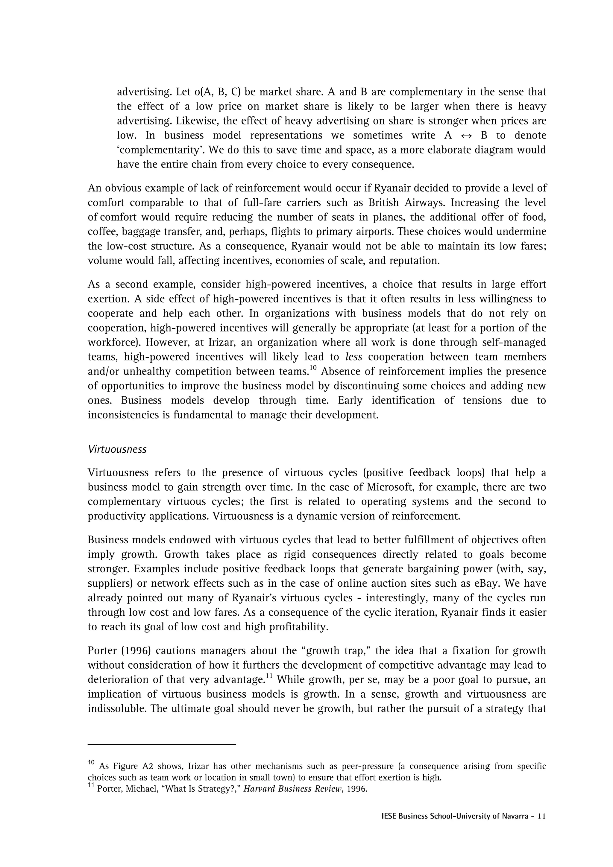 advertising. Let o(A, B, C) be market share. A and B are complementary in the sense that
      the effect of a low price on market share is likely to be larger when there is heavy
      advertising. Likewise, the effect of heavy advertising on share is stronger when prices are
      low. In business model representations we sometimes write A ↔ B to denote
      ‘complementarity’. We do this to save time and space, as a more elaborate diagram would
      have the entire chain from every choice to every consequence.

An obvious example of lack of reinforcement would occur if Ryanair decided to provide a level of
comfort comparable to that of full-fare carriers such as British Airways. Increasing the level
of comfort would require reducing the number of seats in planes, the additional offer of food,
coffee, baggage transfer, and, perhaps, flights to primary airports. These choices would undermine
the low-cost structure. As a consequence, Ryanair would not be able to maintain its low fares;
volume would fall, affecting incentives, economies of scale, and reputation.

As a second example, consider high-powered incentives, a choice that results in large effort
exertion. A side effect of high-powered incentives is that it often results in less willingness to
cooperate and help each other. In organizations with business models that do not rely on
cooperation, high-powered incentives will generally be appropriate (at least for a portion of the
workforce). However, at Irizar, an organization where all work is done through self-managed
teams, high-powered incentives will likely lead to less cooperation between team members
and/or unhealthy competition between teams.10 Absence of reinforcement implies the presence
of opportunities to improve the business model by discontinuing some choices and adding new
ones. Business models develop through time. Early identification of tensions due to
inconsistencies is fundamental to manage their development.


Virtuousness

Virtuousness refers to the presence of virtuous cycles (positive feedback loops) that help a
business model to gain strength over time. In the case of Microsoft, for example, there are two
complementary virtuous cycles; the first is related to operating systems and the second to
productivity applications. Virtuousness is a dynamic version of reinforcement.

Business models endowed with virtuous cycles that lead to better fulfillment of objectives often
imply growth. Growth takes place as rigid consequences directly related to goals become
stronger. Examples include positive feedback loops that generate bargaining power (with, say,
suppliers) or network effects such as in the case of online auction sites such as eBay. We have
already pointed out many of Ryanair’s virtuous cycles - interestingly, many of the cycles run
through low cost and low fares. As a consequence of the cyclic iteration, Ryanair finds it easier
to reach its goal of low cost and high profitability.

Porter (1996) cautions managers about the “growth trap,” the idea that a fixation for growth
without consideration of how it furthers the development of competitive advantage may lead to
deterioration of that very advantage.11 While growth, per se, may be a poor goal to pursue, an
implication of virtuous business models is growth. In a sense, growth and virtuousness are
indissoluble. The ultimate goal should never be growth, but rather the pursuit of a strategy that



10
   As Figure A2 shows, Irizar has other mechanisms such as peer-pressure (a consequence arising from specific
choices such as team work or location in small town) to ensure that effort exertion is high.
11
   Porter, Michael, “What Is Strategy?,” Harvard Business Review, 1996.

                                                                     IESE Business School-University of Navarra - 11
 