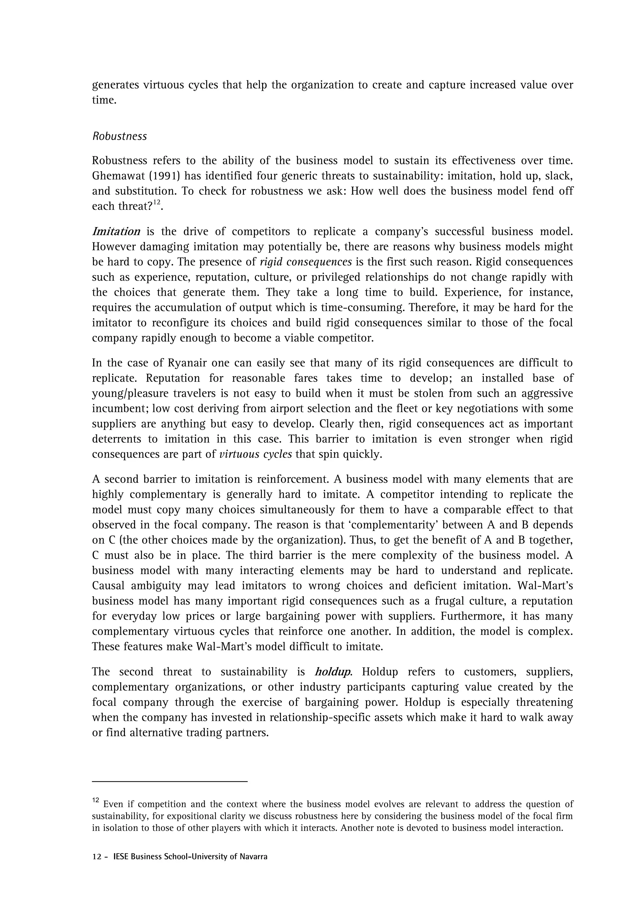 generates virtuous cycles that help the organization to create and capture increased value over
time.


Robustness

Robustness refers to the ability of the business model to sustain its effectiveness over time.
Ghemawat (1991) has identified four generic threats to sustainability: imitation, hold up, slack,
and substitution. To check for robustness we ask: How well does the business model fend off
each threat?12.

Imitation is the drive of competitors to replicate a company’s successful business model.
However damaging imitation may potentially be, there are reasons why business models might
be hard to copy. The presence of rigid consequences is the first such reason. Rigid consequences
such as experience, reputation, culture, or privileged relationships do not change rapidly with
the choices that generate them. They take a long time to build. Experience, for instance,
requires the accumulation of output which is time-consuming. Therefore, it may be hard for the
imitator to reconfigure its choices and build rigid consequences similar to those of the focal
company rapidly enough to become a viable competitor.

In the case of Ryanair one can easily see that many of its rigid consequences are difficult to
replicate. Reputation for reasonable fares takes time to develop; an installed base of
young/pleasure travelers is not easy to build when it must be stolen from such an aggressive
incumbent; low cost deriving from airport selection and the fleet or key negotiations with some
suppliers are anything but easy to develop. Clearly then, rigid consequences act as important
deterrents to imitation in this case. This barrier to imitation is even stronger when rigid
consequences are part of virtuous cycles that spin quickly.

A second barrier to imitation is reinforcement. A business model with many elements that are
highly complementary is generally hard to imitate. A competitor intending to replicate the
model must copy many choices simultaneously for them to have a comparable effect to that
observed in the focal company. The reason is that ‘complementarity’ between A and B depends
on C (the other choices made by the organization). Thus, to get the benefit of A and B together,
C must also be in place. The third barrier is the mere complexity of the business model. A
business model with many interacting elements may be hard to understand and replicate.
Causal ambiguity may lead imitators to wrong choices and deficient imitation. Wal-Mart’s
business model has many important rigid consequences such as a frugal culture, a reputation
for everyday low prices or large bargaining power with suppliers. Furthermore, it has many
complementary virtuous cycles that reinforce one another. In addition, the model is complex.
These features make Wal-Mart’s model difficult to imitate.

The second threat to sustainability is holdup. Holdup refers to customers, suppliers,
complementary organizations, or other industry participants capturing value created by the
focal company through the exercise of bargaining power. Holdup is especially threatening
when the company has invested in relationship-specific assets which make it hard to walk away
or find alternative trading partners.




12
   Even if competition and the context where the business model evolves are relevant to address the question of
sustainability, for expositional clarity we discuss robustness here by considering the business model of the focal firm
in isolation to those of other players with which it interacts. Another note is devoted to business model interaction.

12 - IESE Business School-University of Navarra
 
