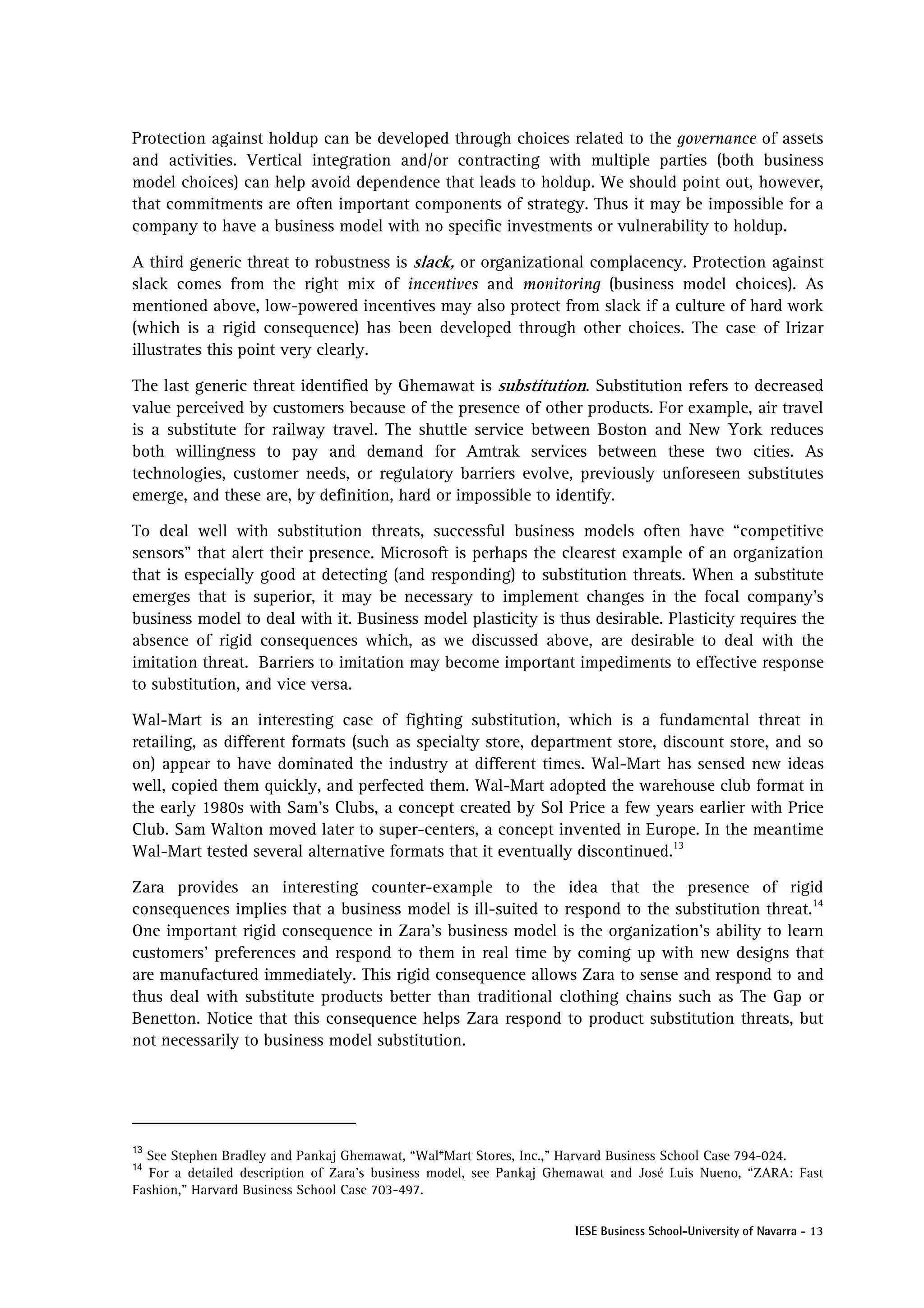 Protection against holdup can be developed through choices related to the governance of assets
and activities. Vertical integration and/or contracting with multiple parties (both business
model choices) can help avoid dependence that leads to holdup. We should point out, however,
that commitments are often important components of strategy. Thus it may be impossible for a
company to have a business model with no specific investments or vulnerability to holdup.

A third generic threat to robustness is slack, or organizational complacency. Protection against
slack comes from the right mix of incentives and monitoring (business model choices). As
mentioned above, low-powered incentives may also protect from slack if a culture of hard work
(which is a rigid consequence) has been developed through other choices. The case of Irizar
illustrates this point very clearly.

The last generic threat identified by Ghemawat is substitution. Substitution refers to decreased
value perceived by customers because of the presence of other products. For example, air travel
is a substitute for railway travel. The shuttle service between Boston and New York reduces
both willingness to pay and demand for Amtrak services between these two cities. As
technologies, customer needs, or regulatory barriers evolve, previously unforeseen substitutes
emerge, and these are, by definition, hard or impossible to identify.

To deal well with substitution threats, successful business models often have “competitive
sensors” that alert their presence. Microsoft is perhaps the clearest example of an organization
that is especially good at detecting (and responding) to substitution threats. When a substitute
emerges that is superior, it may be necessary to implement changes in the focal company’s
business model to deal with it. Business model plasticity is thus desirable. Plasticity requires the
absence of rigid consequences which, as we discussed above, are desirable to deal with the
imitation threat. Barriers to imitation may become important impediments to effective response
to substitution, and vice versa.

Wal-Mart is an interesting case of fighting substitution, which is a fundamental threat in
retailing, as different formats (such as specialty store, department store, discount store, and so
on) appear to have dominated the industry at different times. Wal-Mart has sensed new ideas
well, copied them quickly, and perfected them. Wal-Mart adopted the warehouse club format in
the early 1980s with Sam’s Clubs, a concept created by Sol Price a few years earlier with Price
Club. Sam Walton moved later to super-centers, a concept invented in Europe. In the meantime
Wal-Mart tested several alternative formats that it eventually discontinued.13

Zara provides an interesting counter-example to the idea that the presence of rigid
consequences implies that a business model is ill-suited to respond to the substitution threat.14
One important rigid consequence in Zara’s business model is the organization’s ability to learn
customers’ preferences and respond to them in real time by coming up with new designs that
are manufactured immediately. This rigid consequence allows Zara to sense and respond to and
thus deal with substitute products better than traditional clothing chains such as The Gap or
Benetton. Notice that this consequence helps Zara respond to product substitution threats, but
not necessarily to business model substitution.




13
  See Stephen Bradley and Pankaj Ghemawat, “Wal*Mart Stores, Inc.,” Harvard Business School Case 794-024.
14
   For a detailed description of Zara’s business model, see Pankaj Ghemawat and José Luis Nueno, “ZARA: Fast
Fashion," Harvard Business School Case 703-497.

                                                                     IESE Business School-University of Navarra - 13
 