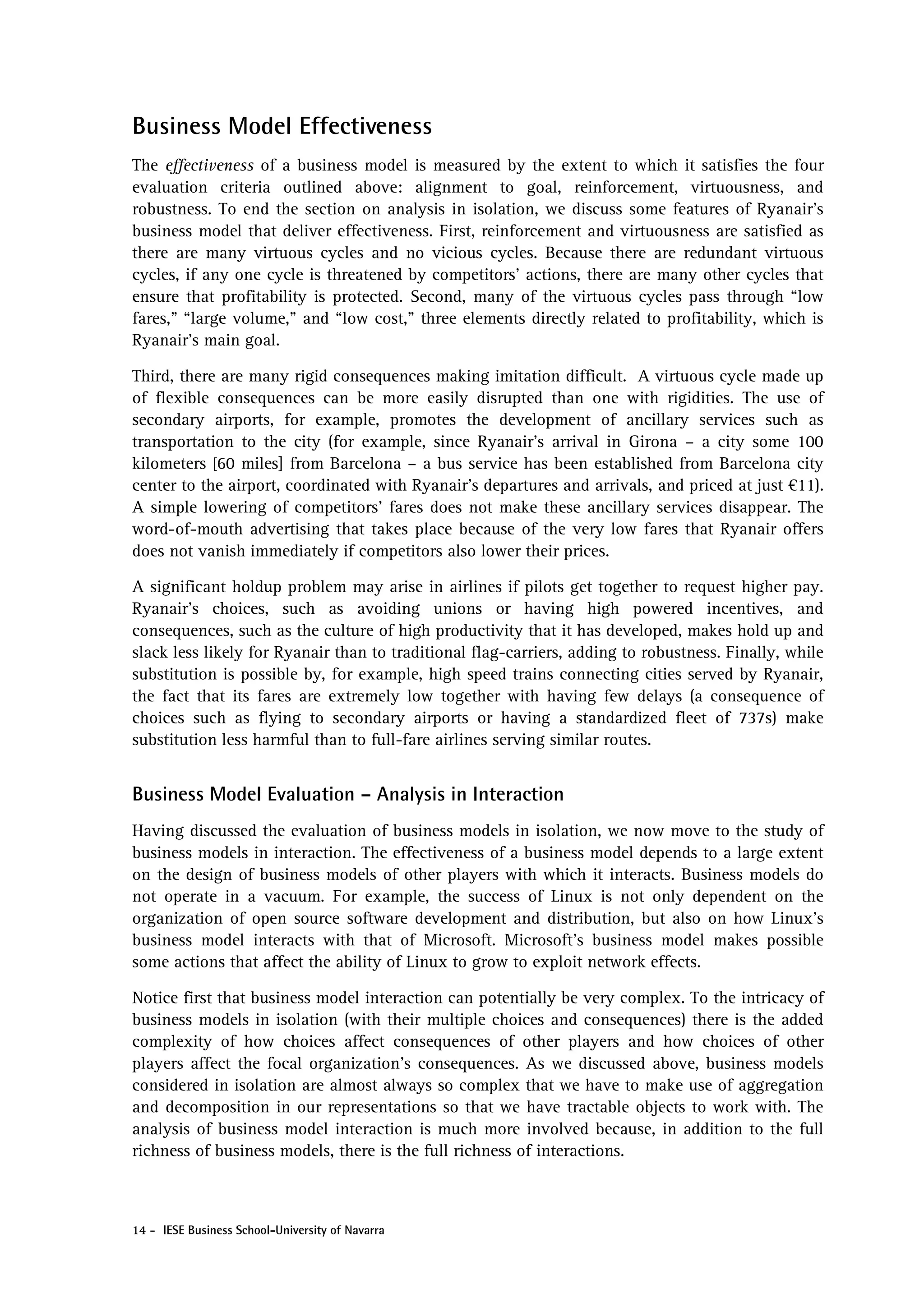 Business Model Effectiveness
The effectiveness of a business model is measured by the extent to which it satisfies the four
evaluation criteria outlined above: alignment to goal, reinforcement, virtuousness, and
robustness. To end the section on analysis in isolation, we discuss some features of Ryanair’s
business model that deliver effectiveness. First, reinforcement and virtuousness are satisfied as
there are many virtuous cycles and no vicious cycles. Because there are redundant virtuous
cycles, if any one cycle is threatened by competitors’ actions, there are many other cycles that
ensure that profitability is protected. Second, many of the virtuous cycles pass through “low
fares,” “large volume,” and “low cost,” three elements directly related to profitability, which is
Ryanair’s main goal.

Third, there are many rigid consequences making imitation difficult. A virtuous cycle made up
of flexible consequences can be more easily disrupted than one with rigidities. The use of
secondary airports, for example, promotes the development of ancillary services such as
transportation to the city (for example, since Ryanair’s arrival in Girona – a city some 100
kilometers [60 miles] from Barcelona – a bus service has been established from Barcelona city
center to the airport, coordinated with Ryanair’s departures and arrivals, and priced at just €11).
A simple lowering of competitors’ fares does not make these ancillary services disappear. The
word-of-mouth advertising that takes place because of the very low fares that Ryanair offers
does not vanish immediately if competitors also lower their prices.

A significant holdup problem may arise in airlines if pilots get together to request higher pay.
Ryanair’s choices, such as avoiding unions or having high powered incentives, and
consequences, such as the culture of high productivity that it has developed, makes hold up and
slack less likely for Ryanair than to traditional flag-carriers, adding to robustness. Finally, while
substitution is possible by, for example, high speed trains connecting cities served by Ryanair,
the fact that its fares are extremely low together with having few delays (a consequence of
choices such as flying to secondary airports or having a standardized fleet of 737s) make
substitution less harmful than to full-fare airlines serving similar routes.


Business Model Evaluation – Analysis in Interaction
Having discussed the evaluation of business models in isolation, we now move to the study of
business models in interaction. The effectiveness of a business model depends to a large extent
on the design of business models of other players with which it interacts. Business models do
not operate in a vacuum. For example, the success of Linux is not only dependent on the
organization of open source software development and distribution, but also on how Linux’s
business model interacts with that of Microsoft. Microsoft’s business model makes possible
some actions that affect the ability of Linux to grow to exploit network effects.

Notice first that business model interaction can potentially be very complex. To the intricacy of
business models in isolation (with their multiple choices and consequences) there is the added
complexity of how choices affect consequences of other players and how choices of other
players affect the focal organization’s consequences. As we discussed above, business models
considered in isolation are almost always so complex that we have to make use of aggregation
and decomposition in our representations so that we have tractable objects to work with. The
analysis of business model interaction is much more involved because, in addition to the full
richness of business models, there is the full richness of interactions.



14 - IESE Business School-University of Navarra
 