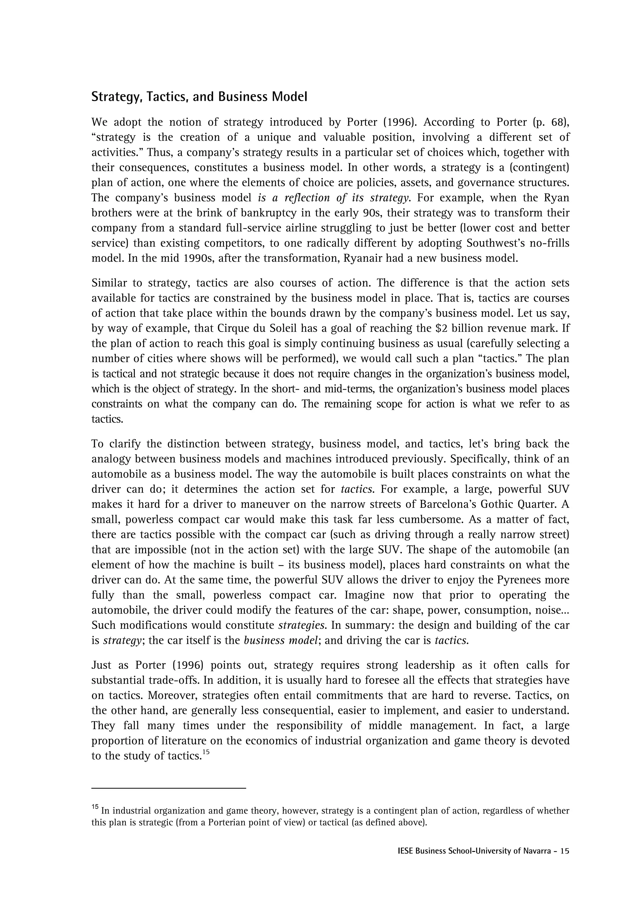 Strategy, Tactics, and Business Model
We adopt the notion of strategy introduced by Porter (1996). According to Porter (p. 68),
“strategy is the creation of a unique and valuable position, involving a different set of
activities.” Thus, a company’s strategy results in a particular set of choices which, together with
their consequences, constitutes a business model. In other words, a strategy is a (contingent)
plan of action, one where the elements of choice are policies, assets, and governance structures.
The company’s business model is a reflection of its strategy. For example, when the Ryan
brothers were at the brink of bankruptcy in the early 90s, their strategy was to transform their
company from a standard full-service airline struggling to just be better (lower cost and better
service) than existing competitors, to one radically different by adopting Southwest’s no-frills
model. In the mid 1990s, after the transformation, Ryanair had a new business model.

Similar to strategy, tactics are also courses of action. The difference is that the action sets
available for tactics are constrained by the business model in place. That is, tactics are courses
of action that take place within the bounds drawn by the company’s business model. Let us say,
by way of example, that Cirque du Soleil has a goal of reaching the $2 billion revenue mark. If
the plan of action to reach this goal is simply continuing business as usual (carefully selecting a
number of cities where shows will be performed), we would call such a plan “tactics.” The plan
is tactical and not strategic because it does not require changes in the organization’s business model,
which is the object of strategy. In the short- and mid-terms, the organization’s business model places
constraints on what the company can do. The remaining scope for action is what we refer to as
tactics.

To clarify the distinction between strategy, business model, and tactics, let’s bring back the
analogy between business models and machines introduced previously. Specifically, think of an
automobile as a business model. The way the automobile is built places constraints on what the
driver can do; it determines the action set for tactics. For example, a large, powerful SUV
makes it hard for a driver to maneuver on the narrow streets of Barcelona’s Gothic Quarter. A
small, powerless compact car would make this task far less cumbersome. As a matter of fact,
there are tactics possible with the compact car (such as driving through a really narrow street)
that are impossible (not in the action set) with the large SUV. The shape of the automobile (an
element of how the machine is built – its business model), places hard constraints on what the
driver can do. At the same time, the powerful SUV allows the driver to enjoy the Pyrenees more
fully than the small, powerless compact car. Imagine now that prior to operating the
automobile, the driver could modify the features of the car: shape, power, consumption, noise…
Such modifications would constitute strategies. In summary: the design and building of the car
is strategy; the car itself is the business model; and driving the car is tactics.

Just as Porter (1996) points out, strategy requires strong leadership as it often calls for
substantial trade-offs. In addition, it is usually hard to foresee all the effects that strategies have
on tactics. Moreover, strategies often entail commitments that are hard to reverse. Tactics, on
the other hand, are generally less consequential, easier to implement, and easier to understand.
They fall many times under the responsibility of middle management. In fact, a large
proportion of literature on the economics of industrial organization and game theory is devoted
to the study of tactics.15



15
   In industrial organization and game theory, however, strategy is a contingent plan of action, regardless of whether
this plan is strategic (from a Porterian point of view) or tactical (as defined above).

                                                                           IESE Business School-University of Navarra - 15
 