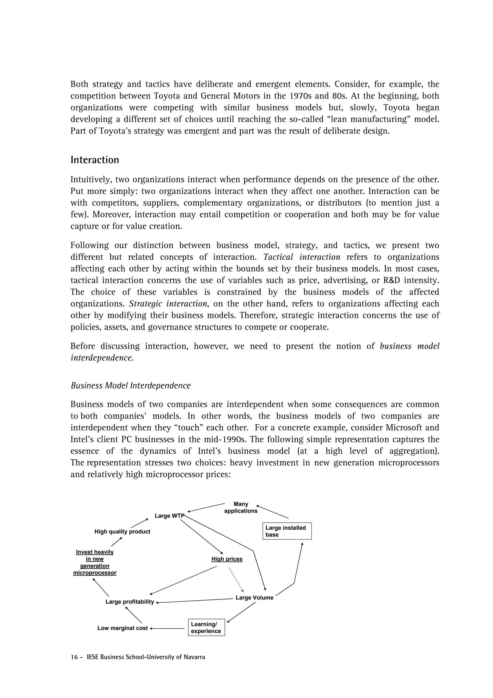 Both strategy and tactics have deliberate and emergent elements. Consider, for example, the
competition between Toyota and General Motors in the 1970s and 80s. At the beginning, both
organizations were competing with similar business models but, slowly, Toyota began
developing a different set of choices until reaching the so-called “lean manufacturing” model.
Part of Toyota’s strategy was emergent and part was the result of deliberate design.


Interaction
Intuitively, two organizations interact when performance depends on the presence of the other.
Put more simply: two organizations interact when they affect one another. Interaction can be
with competitors, suppliers, complementary organizations, or distributors (to mention just a
few). Moreover, interaction may entail competition or cooperation and both may be for value
capture or for value creation.

Following our distinction between business model, strategy, and tactics, we present two
different but related concepts of interaction. Tactical interaction refers to organizations
affecting each other by acting within the bounds set by their business models. In most cases,
tactical interaction concerns the use of variables such as price, advertising, or R&D intensity.
The choice of these variables is constrained by the business models of the affected
organizations. Strategic interaction, on the other hand, refers to organizations affecting each
other by modifying their business models. Therefore, strategic interaction concerns the use of
policies, assets, and governance structures to compete or cooperate.

Before discussing interaction, however, we need to present the notion of business model
interdependence.


Business Model Interdependence

Business models of two companies are interdependent when some consequences are common
to both companies’ models. In other words, the business models of two companies are
interdependent when they “touch” each other. For a concrete example, consider Microsoft and
Intel’s client PC businesses in the mid-1990s. The following simple representation captures the
essence of the dynamics of Intel’s business model (at a high level of aggregation).
The representation stresses two choices: heavy investment in new generation microprocessors
and relatively high microprocessor prices:


                                                              Many
                                                           applications
                                  Large WTP

                                                                          Large installed
        High quality product
                                                                          base


 Invest heavily
     in new                                         High prices
   generation
microprocessor



                                                               Large Volume
            Large profitability


                                              Learning/
         Low marginal cost
                                              experience



16 - IESE Business School-University of Navarra
 