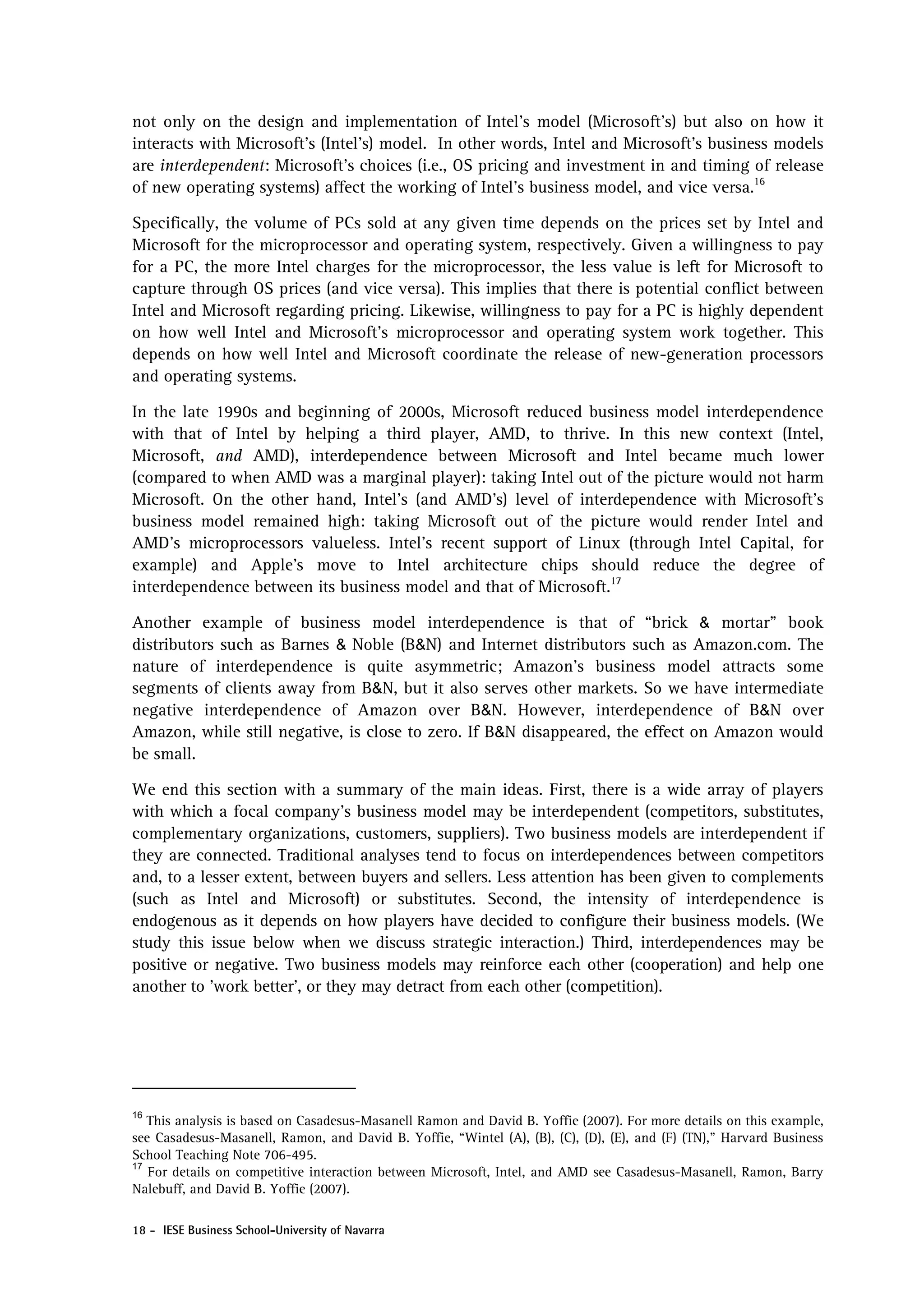 not only on the design and implementation of Intel’s model (Microsoft’s) but also on how it
interacts with Microsoft’s (Intel’s) model. In other words, Intel and Microsoft’s business models
are interdependent: Microsoft’s choices (i.e., OS pricing and investment in and timing of release
of new operating systems) affect the working of Intel’s business model, and vice versa.16

Specifically, the volume of PCs sold at any given time depends on the prices set by Intel and
Microsoft for the microprocessor and operating system, respectively. Given a willingness to pay
for a PC, the more Intel charges for the microprocessor, the less value is left for Microsoft to
capture through OS prices (and vice versa). This implies that there is potential conflict between
Intel and Microsoft regarding pricing. Likewise, willingness to pay for a PC is highly dependent
on how well Intel and Microsoft’s microprocessor and operating system work together. This
depends on how well Intel and Microsoft coordinate the release of new-generation processors
and operating systems.

In the late 1990s and beginning of 2000s, Microsoft reduced business model interdependence
with that of Intel by helping a third player, AMD, to thrive. In this new context (Intel,
Microsoft, and AMD), interdependence between Microsoft and Intel became much lower
(compared to when AMD was a marginal player): taking Intel out of the picture would not harm
Microsoft. On the other hand, Intel’s (and AMD’s) level of interdependence with Microsoft’s
business model remained high: taking Microsoft out of the picture would render Intel and
AMD’s microprocessors valueless. Intel’s recent support of Linux (through Intel Capital, for
example) and Apple’s move to Intel architecture chips should reduce the degree of
interdependence between its business model and that of Microsoft.17

Another example of business model interdependence is that of “brick & mortar” book
distributors such as Barnes & Noble (B&N) and Internet distributors such as Amazon.com. The
nature of interdependence is quite asymmetric; Amazon’s business model attracts some
segments of clients away from B&N, but it also serves other markets. So we have intermediate
negative interdependence of Amazon over B&N. However, interdependence of B&N over
Amazon, while still negative, is close to zero. If B&N disappeared, the effect on Amazon would
be small.

We end this section with a summary of the main ideas. First, there is a wide array of players
with which a focal company’s business model may be interdependent (competitors, substitutes,
complementary organizations, customers, suppliers). Two business models are interdependent if
they are connected. Traditional analyses tend to focus on interdependences between competitors
and, to a lesser extent, between buyers and sellers. Less attention has been given to complements
(such as Intel and Microsoft) or substitutes. Second, the intensity of interdependence is
endogenous as it depends on how players have decided to configure their business models. (We
study this issue below when we discuss strategic interaction.) Third, interdependences may be
positive or negative. Two business models may reinforce each other (cooperation) and help one
another to ’work better’, or they may detract from each other (competition).




16
   This analysis is based on Casadesus-Masanell Ramon and David B. Yoffie (2007). For more details on this example,
see Casadesus-Masanell, Ramon, and David B. Yoffie, “Wintel (A), (B), (C), (D), (E), and (F) (TN),” Harvard Business
School Teaching Note 706-495.
17
   For details on competitive interaction between Microsoft, Intel, and AMD see Casadesus-Masanell, Ramon, Barry
Nalebuff, and David B. Yoffie (2007).

18 - IESE Business School-University of Navarra
 