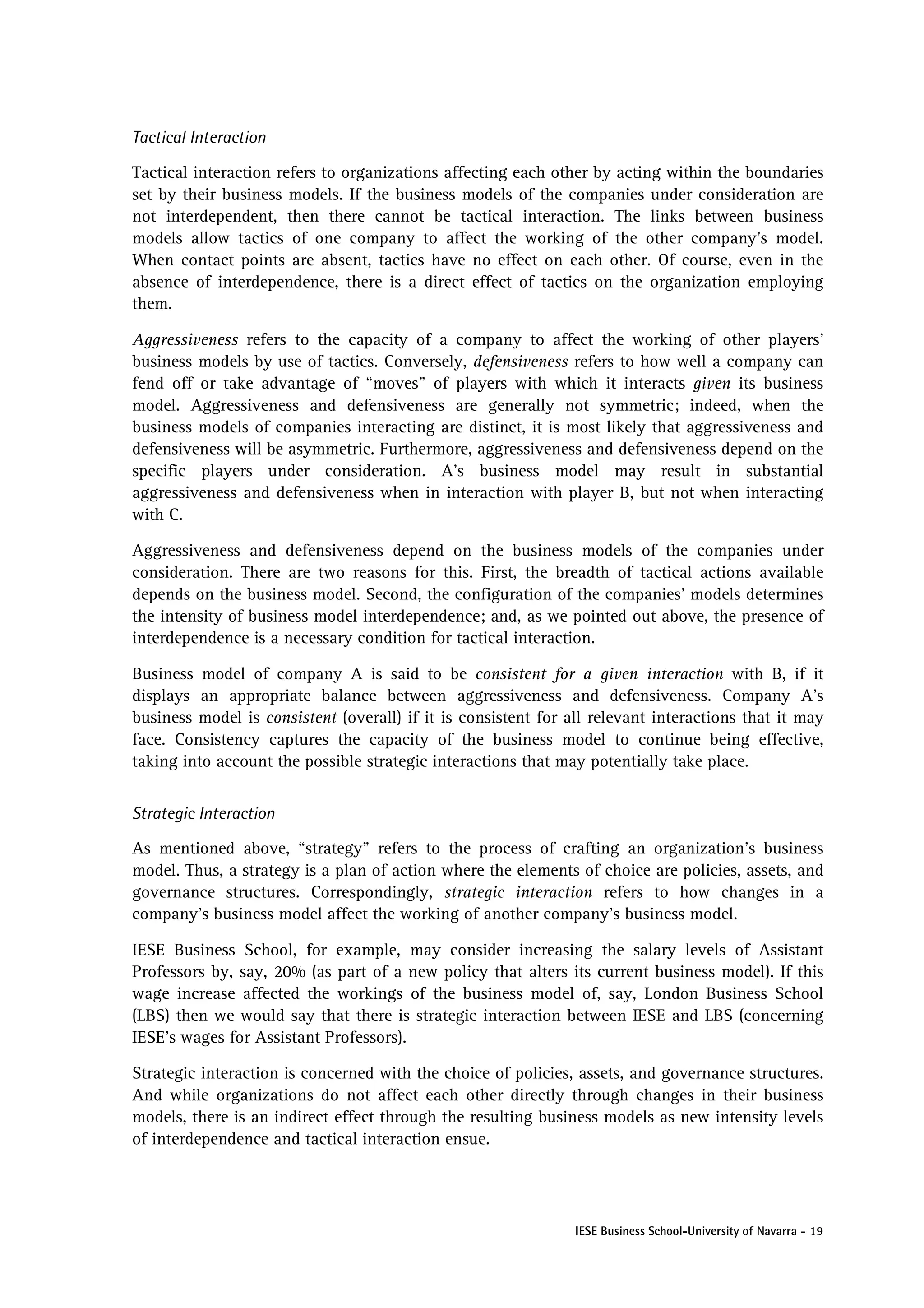 Tactical Interaction

Tactical interaction refers to organizations affecting each other by acting within the boundaries
set by their business models. If the business models of the companies under consideration are
not interdependent, then there cannot be tactical interaction. The links between business
models allow tactics of one company to affect the working of the other company’s model.
When contact points are absent, tactics have no effect on each other. Of course, even in the
absence of interdependence, there is a direct effect of tactics on the organization employing
them.

Aggressiveness refers to the capacity of a company to affect the working of other players’
business models by use of tactics. Conversely, defensiveness refers to how well a company can
fend off or take advantage of “moves” of players with which it interacts given its business
model. Aggressiveness and defensiveness are generally not symmetric; indeed, when the
business models of companies interacting are distinct, it is most likely that aggressiveness and
defensiveness will be asymmetric. Furthermore, aggressiveness and defensiveness depend on the
specific players under consideration. A’s business model may result in substantial
aggressiveness and defensiveness when in interaction with player B, but not when interacting
with C.

Aggressiveness and defensiveness depend on the business models of the companies under
consideration. There are two reasons for this. First, the breadth of tactical actions available
depends on the business model. Second, the configuration of the companies’ models determines
the intensity of business model interdependence; and, as we pointed out above, the presence of
interdependence is a necessary condition for tactical interaction.

Business model of company A is said to be consistent for a given interaction with B, if it
displays an appropriate balance between aggressiveness and defensiveness. Company A’s
business model is consistent (overall) if it is consistent for all relevant interactions that it may
face. Consistency captures the capacity of the business model to continue being effective,
taking into account the possible strategic interactions that may potentially take place.


Strategic Interaction

As mentioned above, “strategy” refers to the process of crafting an organization’s business
model. Thus, a strategy is a plan of action where the elements of choice are policies, assets, and
governance structures. Correspondingly, strategic interaction refers to how changes in a
company’s business model affect the working of another company’s business model.

IESE Business School, for example, may consider increasing the salary levels of Assistant
Professors by, say, 20% (as part of a new policy that alters its current business model). If this
wage increase affected the workings of the business model of, say, London Business School
(LBS) then we would say that there is strategic interaction between IESE and LBS (concerning
IESE’s wages for Assistant Professors).

Strategic interaction is concerned with the choice of policies, assets, and governance structures.
And while organizations do not affect each other directly through changes in their business
models, there is an indirect effect through the resulting business models as new intensity levels
of interdependence and tactical interaction ensue.




                                                                IESE Business School-University of Navarra - 19
 