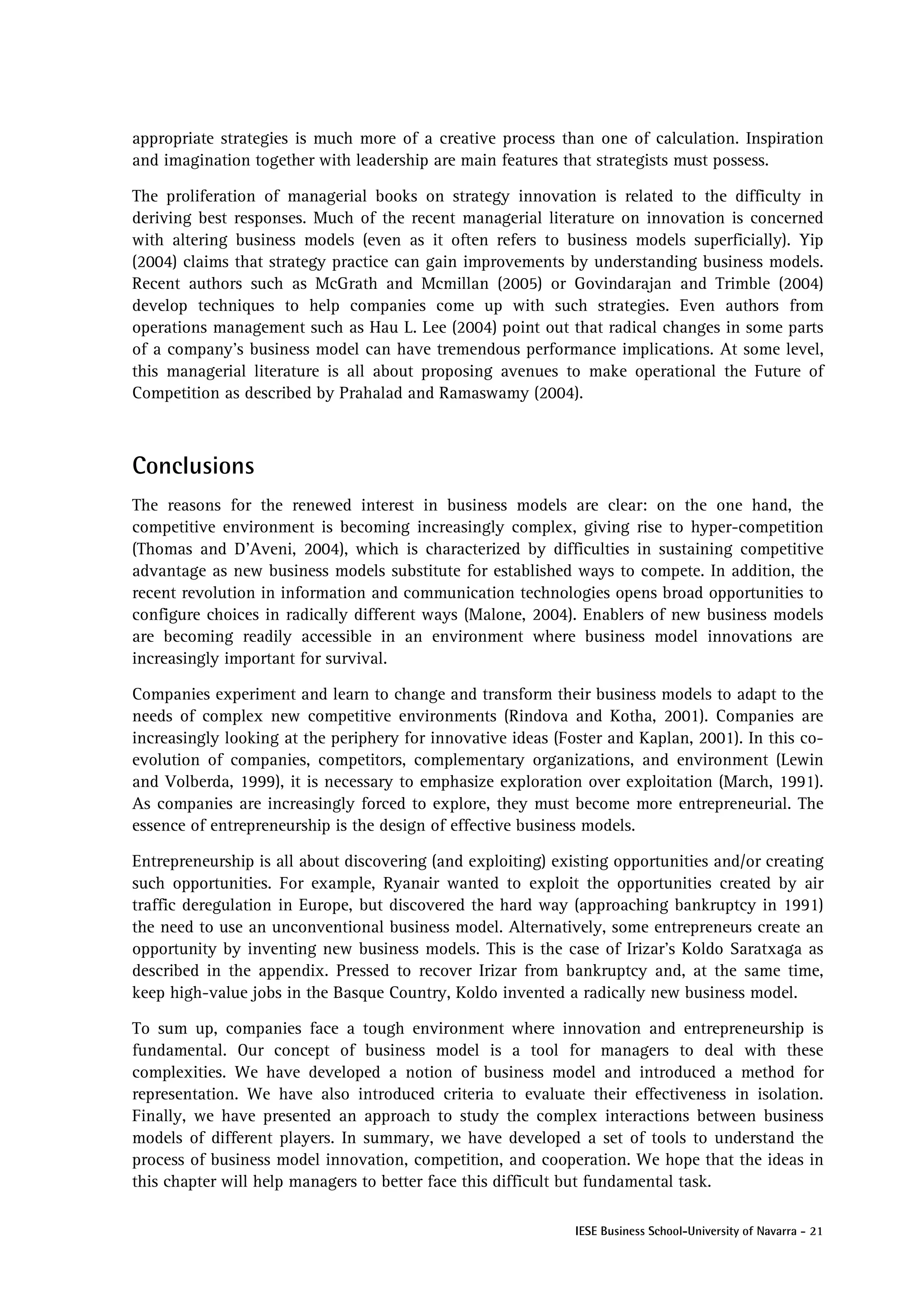appropriate strategies is much more of a creative process than one of calculation. Inspiration
and imagination together with leadership are main features that strategists must possess.

The proliferation of managerial books on strategy innovation is related to the difficulty in
deriving best responses. Much of the recent managerial literature on innovation is concerned
with altering business models (even as it often refers to business models superficially). Yip
(2004) claims that strategy practice can gain improvements by understanding business models.
Recent authors such as McGrath and Mcmillan (2005) or Govindarajan and Trimble (2004)
develop techniques to help companies come up with such strategies. Even authors from
operations management such as Hau L. Lee (2004) point out that radical changes in some parts
of a company’s business model can have tremendous performance implications. At some level,
this managerial literature is all about proposing avenues to make operational the Future of
Competition as described by Prahalad and Ramaswamy (2004).



Conclusions
The reasons for the renewed interest in business models are clear: on the one hand, the
competitive environment is becoming increasingly complex, giving rise to hyper-competition
(Thomas and D’Aveni, 2004), which is characterized by difficulties in sustaining competitive
advantage as new business models substitute for established ways to compete. In addition, the
recent revolution in information and communication technologies opens broad opportunities to
configure choices in radically different ways (Malone, 2004). Enablers of new business models
are becoming readily accessible in an environment where business model innovations are
increasingly important for survival.

Companies experiment and learn to change and transform their business models to adapt to the
needs of complex new competitive environments (Rindova and Kotha, 2001). Companies are
increasingly looking at the periphery for innovative ideas (Foster and Kaplan, 2001). In this co-
evolution of companies, competitors, complementary organizations, and environment (Lewin
and Volberda, 1999), it is necessary to emphasize exploration over exploitation (March, 1991).
As companies are increasingly forced to explore, they must become more entrepreneurial. The
essence of entrepreneurship is the design of effective business models.

Entrepreneurship is all about discovering (and exploiting) existing opportunities and/or creating
such opportunities. For example, Ryanair wanted to exploit the opportunities created by air
traffic deregulation in Europe, but discovered the hard way (approaching bankruptcy in 1991)
the need to use an unconventional business model. Alternatively, some entrepreneurs create an
opportunity by inventing new business models. This is the case of Irizar’s Koldo Saratxaga as
described in the appendix. Pressed to recover Irizar from bankruptcy and, at the same time,
keep high-value jobs in the Basque Country, Koldo invented a radically new business model.

To sum up, companies face a tough environment where innovation and entrepreneurship is
fundamental. Our concept of business model is a tool for managers to deal with these
complexities. We have developed a notion of business model and introduced a method for
representation. We have also introduced criteria to evaluate their effectiveness in isolation.
Finally, we have presented an approach to study the complex interactions between business
models of different players. In summary, we have developed a set of tools to understand the
process of business model innovation, competition, and cooperation. We hope that the ideas in
this chapter will help managers to better face this difficult but fundamental task.

                                                              IESE Business School-University of Navarra - 21
 