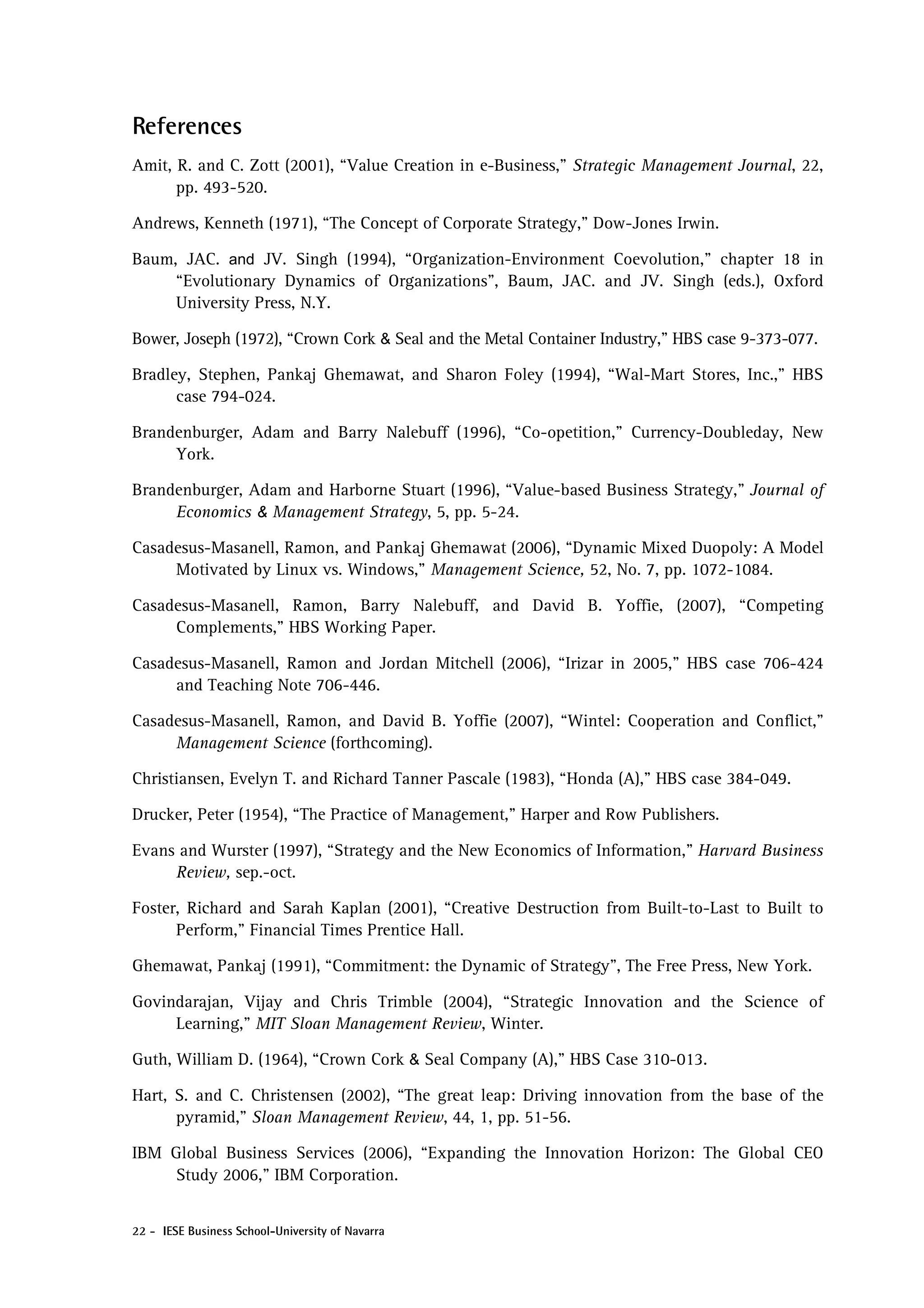 References
Amit, R. and C. Zott (2001), “Value Creation in e-Business,” Strategic Management Journal, 22,
      pp. 493-520.

Andrews, Kenneth (1971), “The Concept of Corporate Strategy,” Dow-Jones Irwin.

Baum, JAC. and JV. Singh (1994), “Organization-Environment Coevolution,” chapter 18 in
     “Evolutionary Dynamics of Organizations”, Baum, JAC. and JV. Singh (eds.), Oxford
     University Press, N.Y.

Bower, Joseph (1972), “Crown Cork & Seal and the Metal Container Industry,” HBS case 9-373-077.

Bradley, Stephen, Pankaj Ghemawat, and Sharon Foley (1994), “Wal-Mart Stores, Inc.,” HBS
      case 794-024.

Brandenburger, Adam and Barry Nalebuff (1996), “Co-opetition,” Currency-Doubleday, New
     York.

Brandenburger, Adam and Harborne Stuart (1996), “Value-based Business Strategy,” Journal of
     Economics & Management Strategy, 5, pp. 5-24.

Casadesus-Masanell, Ramon, and Pankaj Ghemawat (2006), “Dynamic Mixed Duopoly: A Model
     Motivated by Linux vs. Windows,” Management Science, 52, No. 7, pp. 1072-1084.

Casadesus-Masanell, Ramon, Barry Nalebuff, and David B. Yoffie, (2007), “Competing
     Complements,” HBS Working Paper.

Casadesus-Masanell, Ramon and Jordan Mitchell (2006), “Irizar in 2005,” HBS case 706-424
     and Teaching Note 706-446.

Casadesus-Masanell, Ramon, and David B. Yoffie (2007), “Wintel: Cooperation and Conflict,”
     Management Science (forthcoming).

Christiansen, Evelyn T. and Richard Tanner Pascale (1983), “Honda (A),” HBS case 384-049.

Drucker, Peter (1954), “The Practice of Management,” Harper and Row Publishers.

Evans and Wurster (1997), “Strategy and the New Economics of Information,” Harvard Business
     Review, sep.-oct.

Foster, Richard and Sarah Kaplan (2001), “Creative Destruction from Built-to-Last to Built to
      Perform,” Financial Times Prentice Hall.

Ghemawat, Pankaj (1991), “Commitment: the Dynamic of Strategy”, The Free Press, New York.

Govindarajan, Vijay and Chris Trimble (2004), “Strategic Innovation and the Science of
     Learning,” MIT Sloan Management Review, Winter.

Guth, William D. (1964), “Crown Cork & Seal Company (A),” HBS Case 310-013.

Hart, S. and C. Christensen (2002), “The great leap: Driving innovation from the base of the
      pyramid,” Sloan Management Review, 44, 1, pp. 51-56.

IBM Global Business Services (2006), “Expanding the Innovation Horizon: The Global CEO
    Study 2006,” IBM Corporation.


22 - IESE Business School-University of Navarra
 