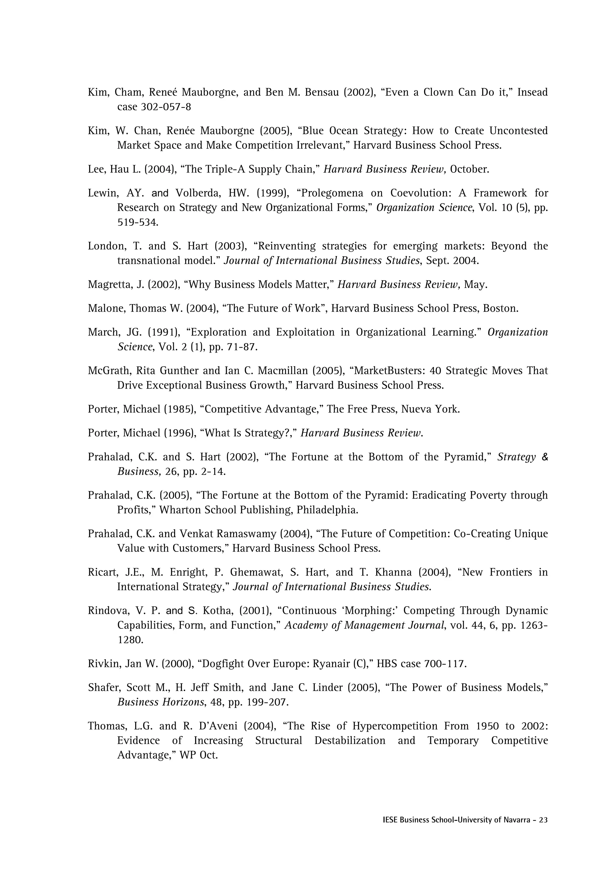 Kim, Cham, Reneé Mauborgne, and Ben M. Bensau (2002), “Even a Clown Can Do it,” Insead
     case 302-057-8

Kim, W. Chan, Renée Mauborgne (2005), “Blue Ocean Strategy: How to Create Uncontested
     Market Space and Make Competition Irrelevant,” Harvard Business School Press.

Lee, Hau L. (2004), “The Triple-A Supply Chain,” Harvard Business Review, October.

Lewin, AY. and Volberda, HW. (1999), “Prolegomena on Coevolution: A Framework for
     Research on Strategy and New Organizational Forms,” Organization Science, Vol. 10 (5), pp.
     519-534.

London, T. and S. Hart (2003), “Reinventing strategies for emerging markets: Beyond the
     transnational model.” Journal of International Business Studies, Sept. 2004.

Magretta, J. (2002), “Why Business Models Matter,” Harvard Business Review, May.

Malone, Thomas W. (2004), “The Future of Work”, Harvard Business School Press, Boston.

March, JG. (1991), “Exploration and Exploitation in Organizational Learning.” Organization
     Science, Vol. 2 (1), pp. 71-87.

McGrath, Rita Gunther and Ian C. Macmillan (2005), “MarketBusters: 40 Strategic Moves That
     Drive Exceptional Business Growth,” Harvard Business School Press.

Porter, Michael (1985), “Competitive Advantage,” The Free Press, Nueva York.

Porter, Michael (1996), “What Is Strategy?,” Harvard Business Review.

Prahalad, C.K. and S. Hart (2002), “The Fortune at the Bottom of the Pyramid,” Strategy &
      Business, 26, pp. 2-14.

Prahalad, C.K. (2005), “The Fortune at the Bottom of the Pyramid: Eradicating Poverty through
      Profits,” Wharton School Publishing, Philadelphia.

Prahalad, C.K. and Venkat Ramaswamy (2004), “The Future of Competition: Co-Creating Unique
      Value with Customers,” Harvard Business School Press.

Ricart, J.E., M. Enright, P. Ghemawat, S. Hart, and T. Khanna (2004), “New Frontiers in
      International Strategy,” Journal of International Business Studies.

Rindova, V. P. and S. Kotha, (2001), “Continuous ‘Morphing:’ Competing Through Dynamic
     Capabilities, Form, and Function,” Academy of Management Journal, vol. 44, 6, pp. 1263-
     1280.

Rivkin, Jan W. (2000), “Dogfight Over Europe: Ryanair (C),” HBS case 700-117.

Shafer, Scott M., H. Jeff Smith, and Jane C. Linder (2005), “The Power of Business Models,”
      Business Horizons, 48, pp. 199-207.

Thomas, L.G. and R. D’Aveni (2004), “The Rise of Hypercompetition From 1950 to 2002:
    Evidence of Increasing Structural Destabilization and Temporary Competitive
    Advantage,” WP Oct.




                                                            IESE Business School-University of Navarra - 23
 
