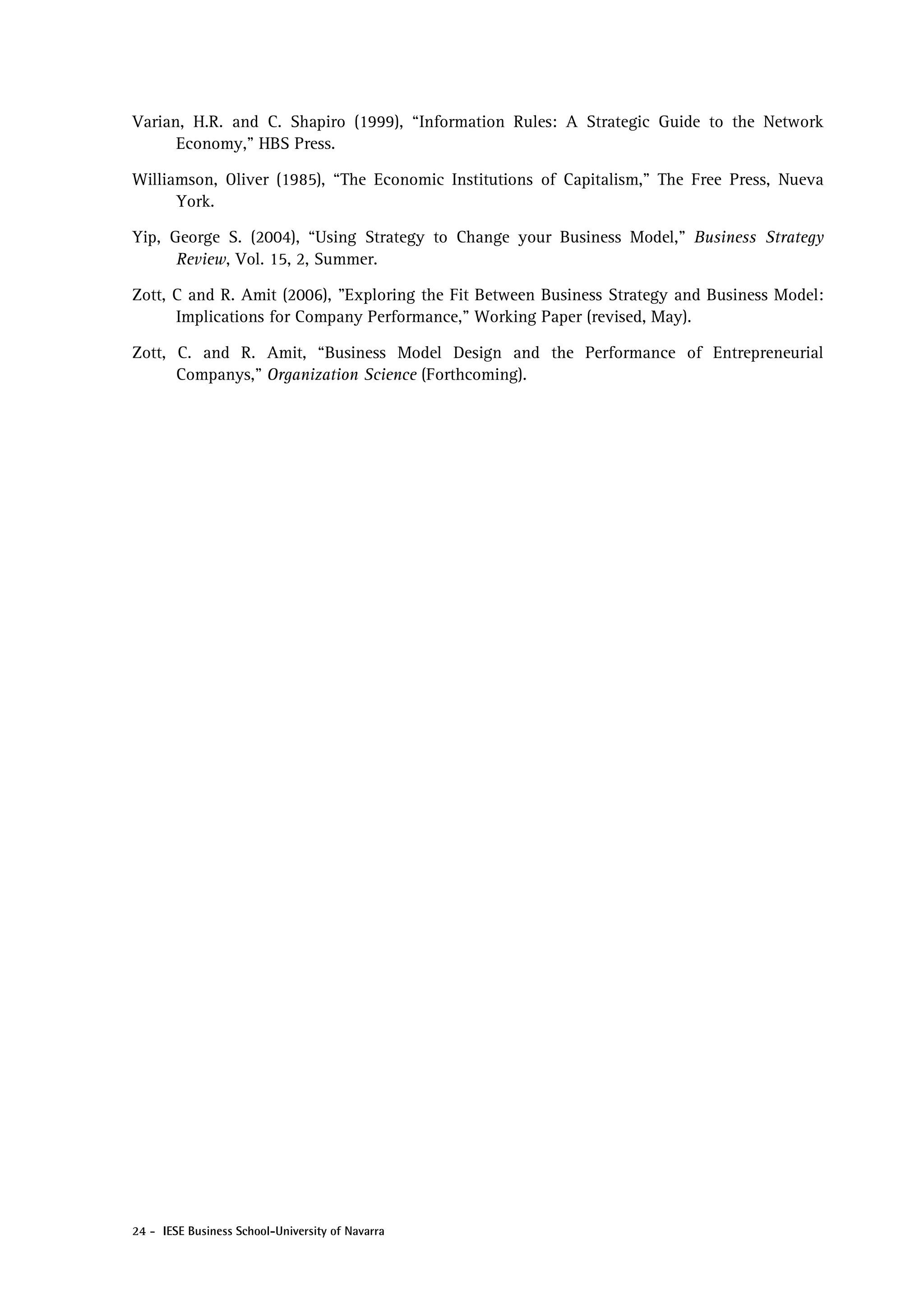 Varian, H.R. and C. Shapiro (1999), “Information Rules: A Strategic Guide to the Network
      Economy,” HBS Press.

Williamson, Oliver (1985), “The Economic Institutions of Capitalism,” The Free Press, Nueva
      York.

Yip, George S. (2004), “Using Strategy to Change your Business Model,” Business Strategy
      Review, Vol. 15, 2, Summer.

Zott, C and R. Amit (2006), "Exploring the Fit Between Business Strategy and Business Model:
      Implications for Company Performance," Working Paper (revised, May).

Zott, C. and R. Amit, “Business Model Design and the Performance of Entrepreneurial
      Companys,” Organization Science (Forthcoming).




24 - IESE Business School-University of Navarra
 