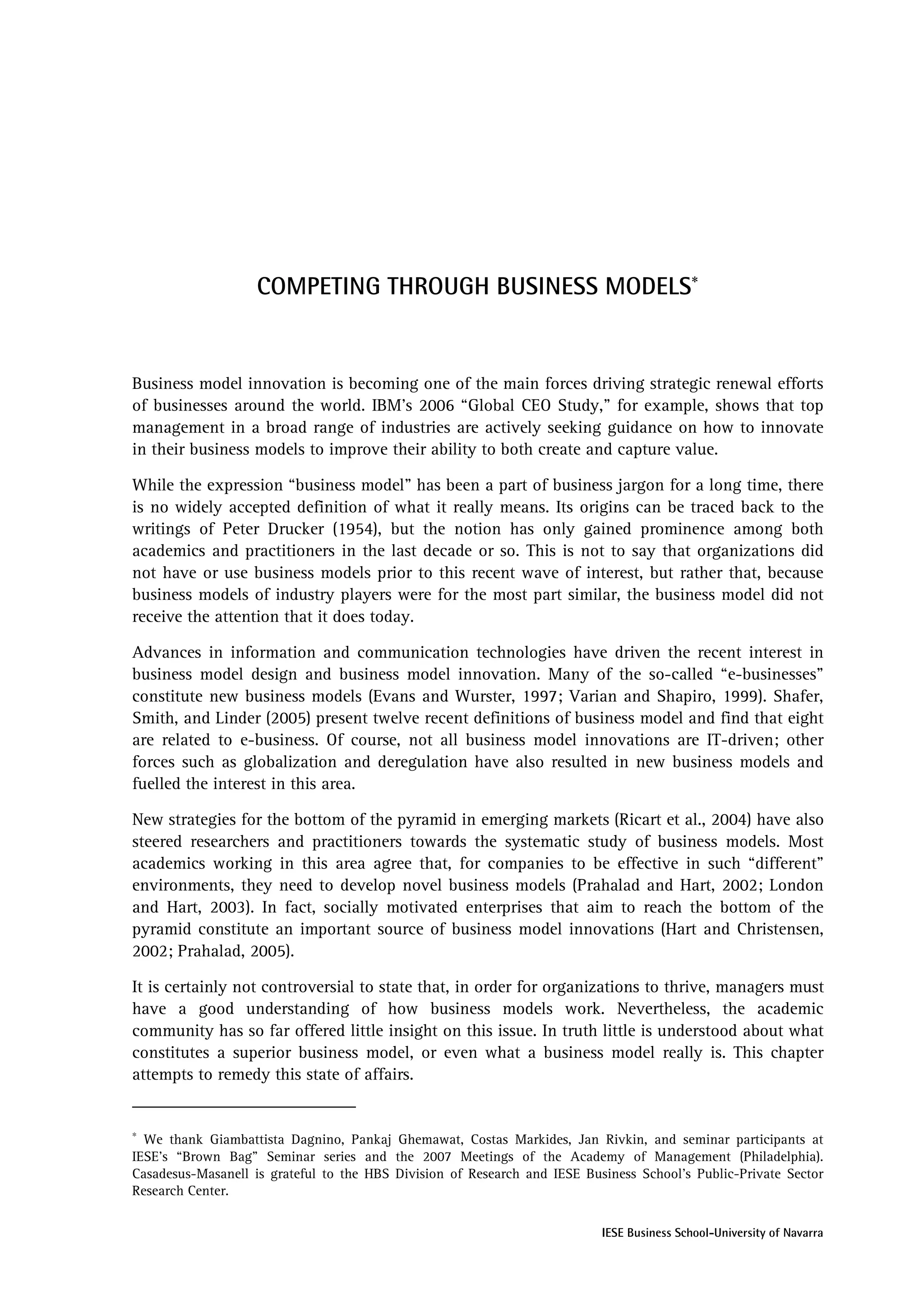 COMPETING THROUGH BUSINESS MODELS∗


Business model innovation is becoming one of the main forces driving strategic renewal efforts
of businesses around the world. IBM’s 2006 “Global CEO Study,” for example, shows that top
management in a broad range of industries are actively seeking guidance on how to innovate
in their business models to improve their ability to both create and capture value.

While the expression “business model” has been a part of business jargon for a long time, there
is no widely accepted definition of what it really means. Its origins can be traced back to the
writings of Peter Drucker (1954), but the notion has only gained prominence among both
academics and practitioners in the last decade or so. This is not to say that organizations did
not have or use business models prior to this recent wave of interest, but rather that, because
business models of industry players were for the most part similar, the business model did not
receive the attention that it does today.

Advances in information and communication technologies have driven the recent interest in
business model design and business model innovation. Many of the so-called “e-businesses”
constitute new business models (Evans and Wurster, 1997; Varian and Shapiro, 1999). Shafer,
Smith, and Linder (2005) present twelve recent definitions of business model and find that eight
are related to e-business. Of course, not all business model innovations are IT-driven; other
forces such as globalization and deregulation have also resulted in new business models and
fuelled the interest in this area.

New strategies for the bottom of the pyramid in emerging markets (Ricart et al., 2004) have also
steered researchers and practitioners towards the systematic study of business models. Most
academics working in this area agree that, for companies to be effective in such “different”
environments, they need to develop novel business models (Prahalad and Hart, 2002; London
and Hart, 2003). In fact, socially motivated enterprises that aim to reach the bottom of the
pyramid constitute an important source of business model innovations (Hart and Christensen,
2002; Prahalad, 2005).

It is certainly not controversial to state that, in order for organizations to thrive, managers must
have a good understanding of how business models work. Nevertheless, the academic
community has so far offered little insight on this issue. In truth little is understood about what
constitutes a superior business model, or even what a business model really is. This chapter
attempts to remedy this state of affairs.


∗
  We thank Giambattista Dagnino, Pankaj Ghemawat, Costas Markides, Jan Rivkin, and seminar participants at
IESE’s “Brown Bag” Seminar series and the 2007 Meetings of the Academy of Management (Philadelphia).
Casadesus-Masanell is grateful to the HBS Division of Research and IESE Business School's Public-Private Sector
Research Center.

                                                                           IESE Business School-University of Navarra
 