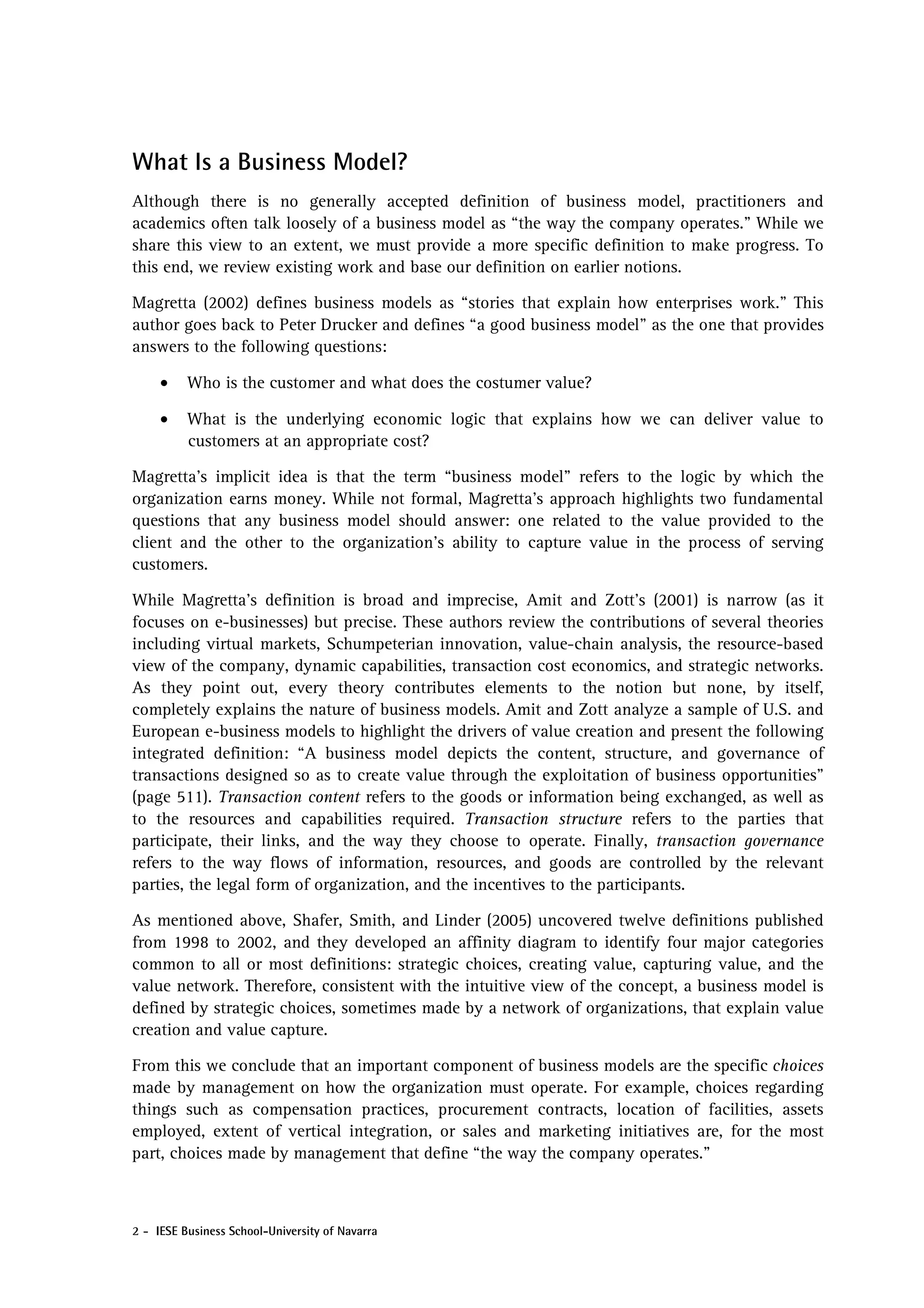 What Is a Business Model?
Although there is no generally accepted definition of business model, practitioners and
academics often talk loosely of a business model as “the way the company operates.” While we
share this view to an extent, we must provide a more specific definition to make progress. To
this end, we review existing work and base our definition on earlier notions.

Magretta (2002) defines business models as “stories that explain how enterprises work.” This
author goes back to Peter Drucker and defines “a good business model” as the one that provides
answers to the following questions:

     •    Who is the customer and what does the costumer value?

     •    What is the underlying economic logic that explains how we can deliver value to
          customers at an appropriate cost?

Magretta’s implicit idea is that the term “business model” refers to the logic by which the
organization earns money. While not formal, Magretta’s approach highlights two fundamental
questions that any business model should answer: one related to the value provided to the
client and the other to the organization’s ability to capture value in the process of serving
customers.

While Magretta’s definition is broad and imprecise, Amit and Zott’s (2001) is narrow (as it
focuses on e-businesses) but precise. These authors review the contributions of several theories
including virtual markets, Schumpeterian innovation, value-chain analysis, the resource-based
view of the company, dynamic capabilities, transaction cost economics, and strategic networks.
As they point out, every theory contributes elements to the notion but none, by itself,
completely explains the nature of business models. Amit and Zott analyze a sample of U.S. and
European e-business models to highlight the drivers of value creation and present the following
integrated definition: “A business model depicts the content, structure, and governance of
transactions designed so as to create value through the exploitation of business opportunities”
(page 511). Transaction content refers to the goods or information being exchanged, as well as
to the resources and capabilities required. Transaction structure refers to the parties that
participate, their links, and the way they choose to operate. Finally, transaction governance
refers to the way flows of information, resources, and goods are controlled by the relevant
parties, the legal form of organization, and the incentives to the participants.

As mentioned above, Shafer, Smith, and Linder (2005) uncovered twelve definitions published
from 1998 to 2002, and they developed an affinity diagram to identify four major categories
common to all or most definitions: strategic choices, creating value, capturing value, and the
value network. Therefore, consistent with the intuitive view of the concept, a business model is
defined by strategic choices, sometimes made by a network of organizations, that explain value
creation and value capture.

From this we conclude that an important component of business models are the specific choices
made by management on how the organization must operate. For example, choices regarding
things such as compensation practices, procurement contracts, location of facilities, assets
employed, extent of vertical integration, or sales and marketing initiatives are, for the most
part, choices made by management that define “the way the company operates.”



2 - IESE Business School-University of Navarra
 