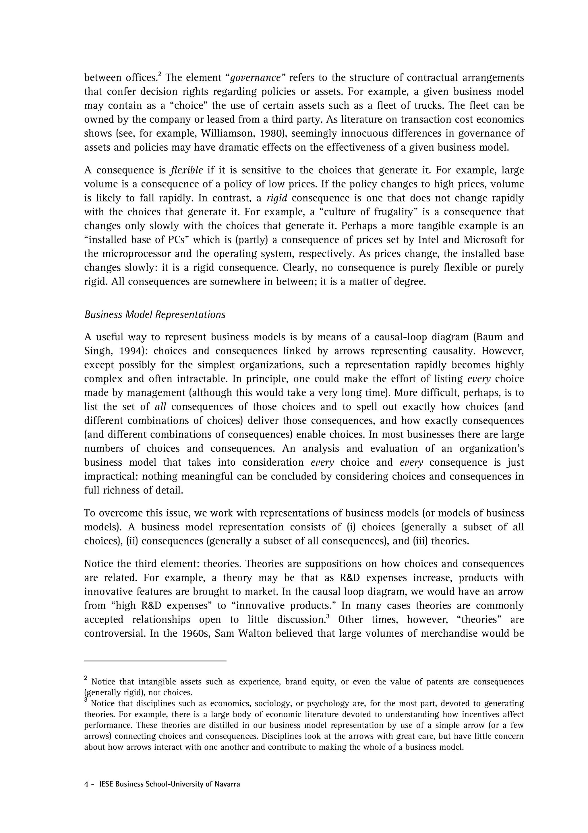 between offices.2 The element “governance” refers to the structure of contractual arrangements
that confer decision rights regarding policies or assets. For example, a given business model
may contain as a “choice” the use of certain assets such as a fleet of trucks. The fleet can be
owned by the company or leased from a third party. As literature on transaction cost economics
shows (see, for example, Williamson, 1980), seemingly innocuous differences in governance of
assets and policies may have dramatic effects on the effectiveness of a given business model.

A consequence is flexible if it is sensitive to the choices that generate it. For example, large
volume is a consequence of a policy of low prices. If the policy changes to high prices, volume
is likely to fall rapidly. In contrast, a rigid consequence is one that does not change rapidly
with the choices that generate it. For example, a “culture of frugality” is a consequence that
changes only slowly with the choices that generate it. Perhaps a more tangible example is an
“installed base of PCs” which is (partly) a consequence of prices set by Intel and Microsoft for
the microprocessor and the operating system, respectively. As prices change, the installed base
changes slowly: it is a rigid consequence. Clearly, no consequence is purely flexible or purely
rigid. All consequences are somewhere in between; it is a matter of degree.


Business Model Representations

A useful way to represent business models is by means of a causal-loop diagram (Baum and
Singh, 1994): choices and consequences linked by arrows representing causality. However,
except possibly for the simplest organizations, such a representation rapidly becomes highly
complex and often intractable. In principle, one could make the effort of listing every choice
made by management (although this would take a very long time). More difficult, perhaps, is to
list the set of all consequences of those choices and to spell out exactly how choices (and
different combinations of choices) deliver those consequences, and how exactly consequences
(and different combinations of consequences) enable choices. In most businesses there are large
numbers of choices and consequences. An analysis and evaluation of an organization’s
business model that takes into consideration every choice and every consequence is just
impractical: nothing meaningful can be concluded by considering choices and consequences in
full richness of detail.

To overcome this issue, we work with representations of business models (or models of business
models). A business model representation consists of (i) choices (generally a subset of all
choices), (ii) consequences (generally a subset of all consequences), and (iii) theories.

Notice the third element: theories. Theories are suppositions on how choices and consequences
are related. For example, a theory may be that as R&D expenses increase, products with
innovative features are brought to market. In the causal loop diagram, we would have an arrow
from “high R&D expenses” to “innovative products.” In many cases theories are commonly
accepted relationships open to little discussion.3 Other times, however, “theories” are
controversial. In the 1960s, Sam Walton believed that large volumes of merchandise would be


2
  Notice that intangible assets such as experience, brand equity, or even the value of patents are consequences
(generally rigid), not choices.
3
  Notice that disciplines such as economics, sociology, or psychology are, for the most part, devoted to generating
theories. For example, there is a large body of economic literature devoted to understanding how incentives affect
performance. These theories are distilled in our business model representation by use of a simple arrow (or a few
arrows) connecting choices and consequences. Disciplines look at the arrows with great care, but have little concern
about how arrows interact with one another and contribute to making the whole of a business model.



4 - IESE Business School-University of Navarra
 