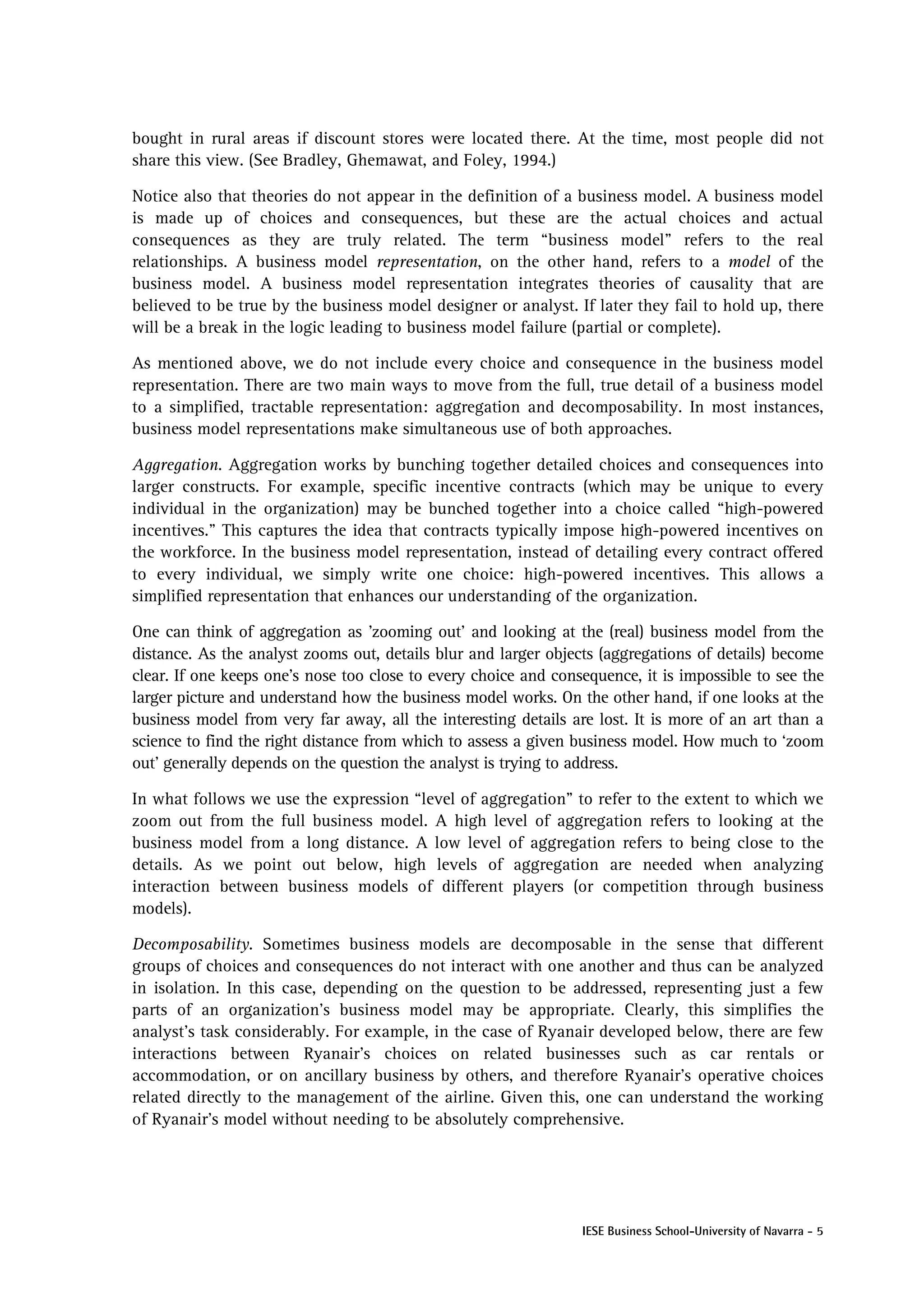 bought in rural areas if discount stores were located there. At the time, most people did not
share this view. (See Bradley, Ghemawat, and Foley, 1994.)

Notice also that theories do not appear in the definition of a business model. A business model
is made up of choices and consequences, but these are the actual choices and actual
consequences as they are truly related. The term “business model” refers to the real
relationships. A business model representation, on the other hand, refers to a model of the
business model. A business model representation integrates theories of causality that are
believed to be true by the business model designer or analyst. If later they fail to hold up, there
will be a break in the logic leading to business model failure (partial or complete).

As mentioned above, we do not include every choice and consequence in the business model
representation. There are two main ways to move from the full, true detail of a business model
to a simplified, tractable representation: aggregation and decomposability. In most instances,
business model representations make simultaneous use of both approaches.

Aggregation. Aggregation works by bunching together detailed choices and consequences into
larger constructs. For example, specific incentive contracts (which may be unique to every
individual in the organization) may be bunched together into a choice called “high-powered
incentives.” This captures the idea that contracts typically impose high-powered incentives on
the workforce. In the business model representation, instead of detailing every contract offered
to every individual, we simply write one choice: high-powered incentives. This allows a
simplified representation that enhances our understanding of the organization.

One can think of aggregation as ’zooming out’ and looking at the (real) business model from the
distance. As the analyst zooms out, details blur and larger objects (aggregations of details) become
clear. If one keeps one’s nose too close to every choice and consequence, it is impossible to see the
larger picture and understand how the business model works. On the other hand, if one looks at the
business model from very far away, all the interesting details are lost. It is more of an art than a
science to find the right distance from which to assess a given business model. How much to ‘zoom
out’ generally depends on the question the analyst is trying to address.

In what follows we use the expression “level of aggregation” to refer to the extent to which we
zoom out from the full business model. A high level of aggregation refers to looking at the
business model from a long distance. A low level of aggregation refers to being close to the
details. As we point out below, high levels of aggregation are needed when analyzing
interaction between business models of different players (or competition through business
models).

Decomposability. Sometimes business models are decomposable in the sense that different
groups of choices and consequences do not interact with one another and thus can be analyzed
in isolation. In this case, depending on the question to be addressed, representing just a few
parts of an organization’s business model may be appropriate. Clearly, this simplifies the
analyst’s task considerably. For example, in the case of Ryanair developed below, there are few
interactions between Ryanair’s choices on related businesses such as car rentals or
accommodation, or on ancillary business by others, and therefore Ryanair’s operative choices
related directly to the management of the airline. Given this, one can understand the working
of Ryanair’s model without needing to be absolutely comprehensive.




                                                                 IESE Business School-University of Navarra - 5
 