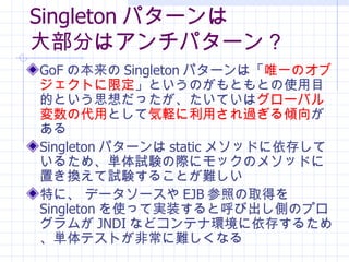 Singleton ѥ` 󲿷֤ϥѥ` GoF α Singleton ѥ`ϡ ΨһΥ֥Ȥ޶ ȤΤȤȤʹĿĤȤ˼äƤ `Хδ Ȥ Xä^A  Singleton ѥ` static ᥽åɤ椷Ƥ뤿ᡢgԇYH˥åΥ᥽åɤäQԇY뤳Ȥy ؤˡ ǩ`` EJB դȡä Singleton ʹäƌgװȺӳȤΥץब JNDI ʤɥƥʭh椹뤿ᡢgƥȤǳyʤ 