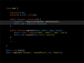 class User {

    protected $_db;
    protected $_info = array();

    public function __construct() {
        $registry = RegistrySingleton::getInstance();
        $this->_db = $registry->database;
    }

    public function register($name, $email, $age, $sex) {
        $this->_info = compact('name', 'email', 'age', 'sex');
        $this->_db->insert($this->info, 'users');
    }

    // ...

}

$user = new User();
$user->register('Tasneem', 'tasmee@fb.me', 18, 'female');
 
