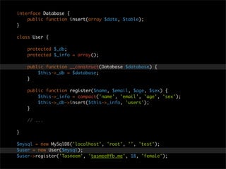 interface Database {
    public function insert(array $data, $table);
}

class User {

    protected $_db;
    protected $_info = array();

    public function __construct(Database $database) {
        $this->_db = $database;
    }

    public function register($name, $email, $age, $sex) {
        $this->_info = compact('name', 'email', 'age', 'sex');
        $this->_db->insert($this->_info, 'users');
    }

    // ...

}

$mysql = new MySqlDB('localhost', 'root', '', 'test');
$user = new User($mysql);
$user->register('Tasneem', 'tasmee@fb.me', 18, 'female');
 