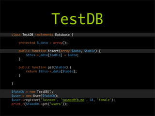 TestDB
class TestDB implements Database {

    protected $_data = array();

    public function insert(array $data, $table) {
        $this->_data[$table] = $data;
    }

    public function get($table) {
        return $this->_data[$table];
    }

}

$fakeDb = new TestDB();
$user = new User($fakeDb);
$user->register('Tasneem', 'tasmee@fb.me', 18, 'female');
print_r($fakeDb->get('users'));
 