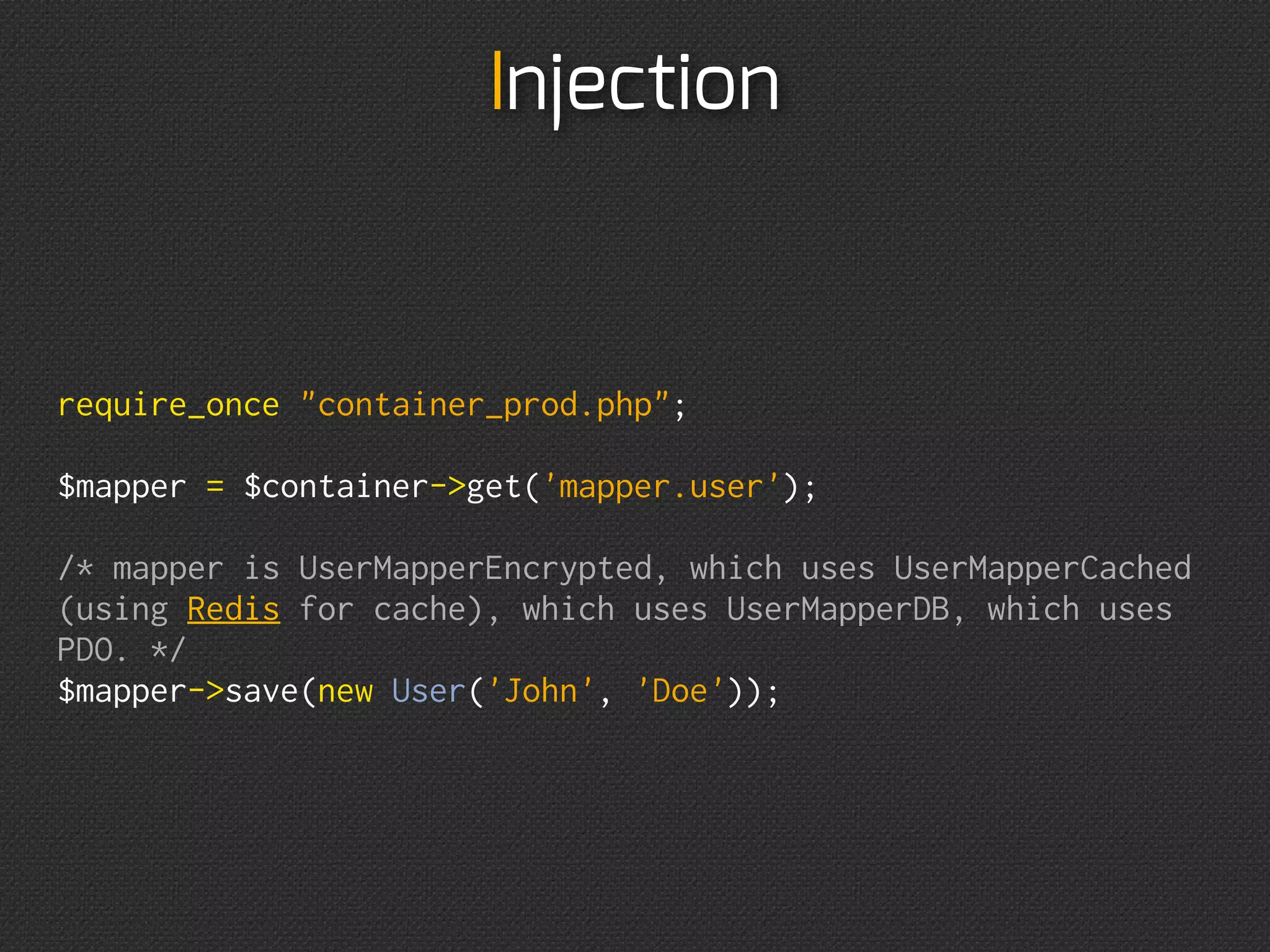 Injection
$mapper = new UserMapperEncrypted(
    new UserMapperCached(
        new UserMapperDB(
            new PDO(
                'mysql:host=127.0.0.1',
                'user',
                'password'
            )
        ),
        new RedisCacheAdapter(
            '127.0.0.1:6379'
        )
    ),
    'YourSuperSecretPass'
);

$mapper-save(new User('John', 'Doe'));
 