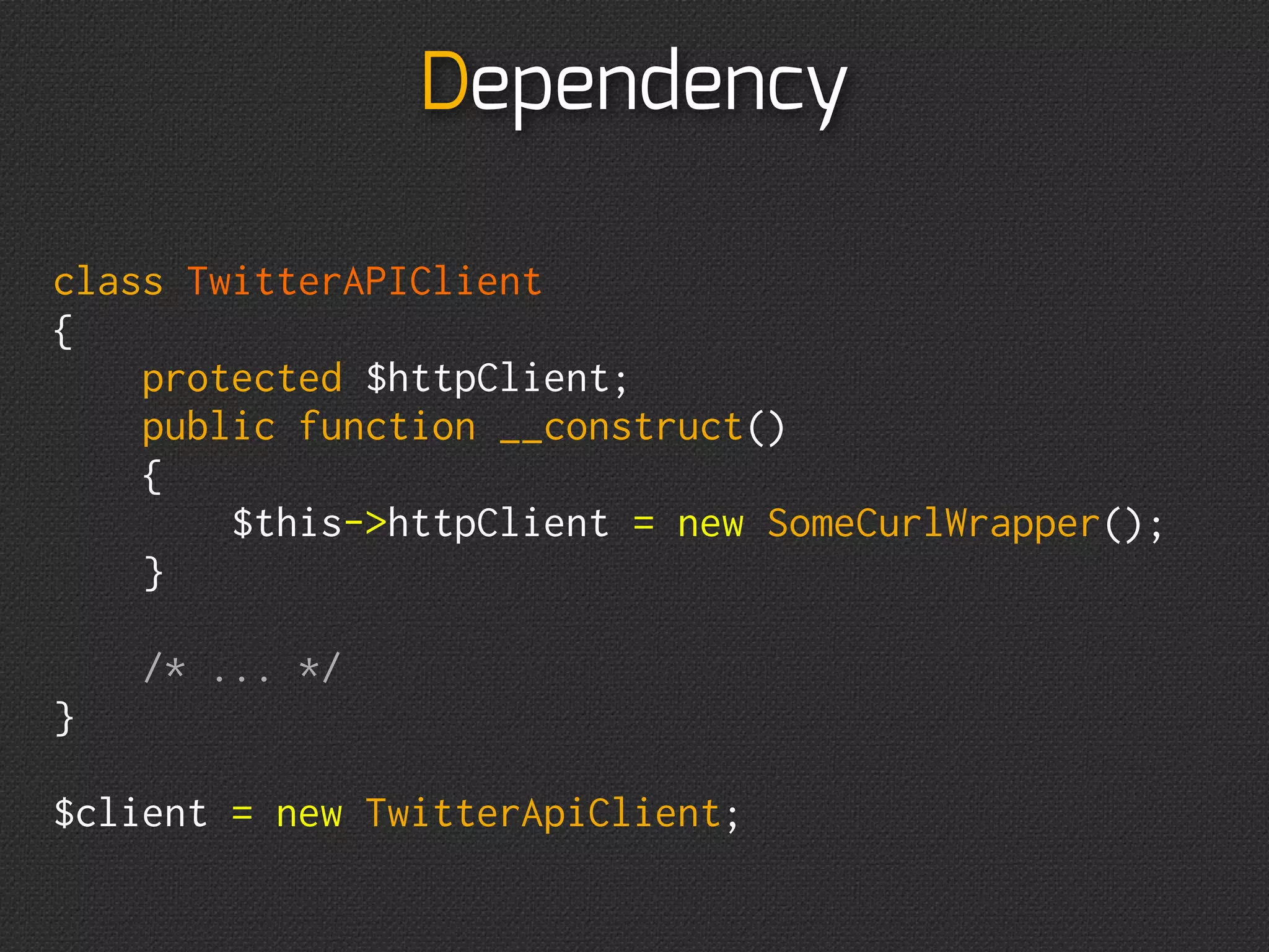 Dependency

class TwitterAPIClient
{
    protected $httpClient;
    public function __construct()
    {
        $this->httpClient = new SomeCurlWrapper();
    }

    /* ... */
}

$client = new TwitterApiClient;
 