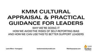 Learn More: @smcgeeci kanbanmaturitymodel.com ﬁtterforpurpose.com
KMM CULTURAL
APPRAISAL & PRACTICAL
GUIDANCE FOR LEADERS
WHY WE’RE DOING IT
HOW WE AVOIDTHE RISKS OF SELF-REPORTING BIAS
AND HOW WE CAN USETHISTO BETTER SUPPORT LEADERS
 