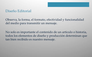 Diseño  Editorial    
Observa,  la  forma,  el  formato,  efectividad  y  funcionalidad  
del  medio  para  transmitir  un  mensaje.    
  
No  solo  es  importante  el  contenido  de  un  articulo  o  historia,  
todos  los  elementos  de  diseño  y  producción  determinan  que  
tan  bien  recibido  es  nuestro  mensaje.  
 