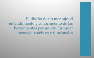 El  diseño  de  un  mensaje,  el  
entendimiento  y  conocimiento  de  las  
herramientas  permitirán  formular  
mensajes  estéticos  y  funcionales  
 