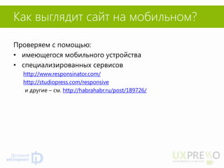 Как выглядит сайт на мобильном? 
Проверяем с помощью: 
•имеющегося мобильного устройства 
•специализированных сервисов 
http://www.responsinator.com/ 
http://studiopress.com/responsive 
и другие – см. http://habrahabr.ru/post/189726/  