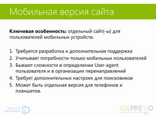 Мобильная версия сайта 
Ключевая особенность: отдельный сайт(-ы) для пользователей мобильных устройств. 
1.Требуется разработка и дополнительная поддержка 
2.Учитывает потребности только мобильных пользователей 
3.Бывают сложности в определении User-agent пользователя и в организации перенаправлений 
4.Требует дополнительных настроек для поисковиков 
5.Может быть отдельная версия для телефонов и планшетов. 
 