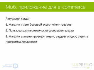 Моб. приложение для e-commerce 
Актуально, когда: 
1. Магазин имеет большой ассортимент товаров 
2. Пользователи периодически совершают заказы 
3. Магазин активно проводит акции, раздает скидки, развита программа лояльности  