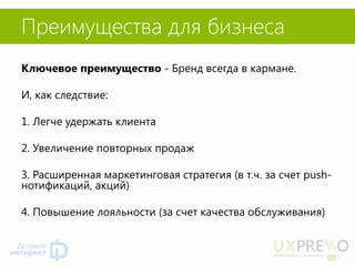 Преимущества для бизнеса 
Ключевое преимущество - Бренд всегда в кармане. 
И, как следствие: 
1. Легче удержать клиента 
2. Увеличение повторных продаж 
3. Расширенная маркетинговая стратегия (в т.ч. за счет push- нотификаций, акций) 
4. Повышение лояльности (за счет качества обслуживания) 
 