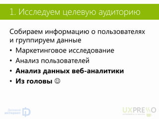 1. Исследуем целевую аудиторию 
Собираем информацию о пользователях и группируем данные 
•Маркетинговое исследование 
•Анализ пользователей 
•Анализ данных веб-аналитики 
•Из головы   
