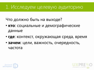 1. Исследуем целевую аудиторию 
Что должно быть на выходе? 
•кто: социальные и демографические данные 
•где: контекст, окружающая среда, время 
•зачем: цели, важность, очередность, частота 
 