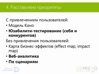 4. Расставляем приоритеты 
С привлечением пользователей: 
•Модель Кано 
•Юзабилити-тестирование (себя и конкурентов) 
Без привлечения пользователей: 
•Карта бизнес-эффектов (effect map, impact map) 
•Веб-аналитика 
•По сценариям  